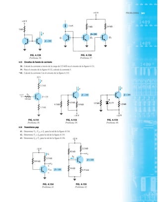 241
PROBLEMAS
PROBLEMAS
4.13 Circuitos de fuente de corriente
38. Calcule la corriente a través de la carga de en el circuito de la figura 4.131.
39. Para el circuito de la figura 4.132, calcule la corriente I.
*40. Calcule la corriente I en el circuito de la figura 4.133.
2.2-kÆ
FIG. 4.130
Problema 37.
I
FIG. 4.129
Problema 36.
I
FIG. 4.132
Problema 39.
I
FIG. 4.133
Problema 40.
RB
I
6 V
2.2 kΩ
28 V
1.2 kΩ
100 kΩ
=120
β
FIG. 4.131
Problema 38.
4.14 Transistores pnp
41. Determine e para la red de la figura 4.134.
42. Determine e para la red de la figura 4.135.
43. Determine y para la red de la figura 4.136.
VC
IE
IB
VC
IC
VC, VCE,
IC
VC
VCE
+
FIG. 4.134
Problema 41.
VC
IB
FIG. 4.135
Problema 42.
241
 