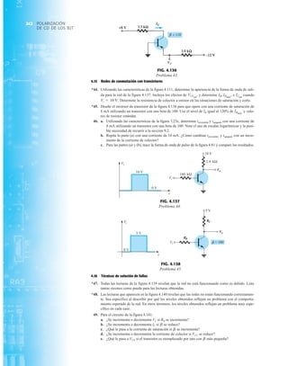 POLARIZACIÓN
DE CD DE LOS BJT
242
4.15 Redes de conmutación con transistores
*44. Utilizando las características de la figura 4.111, determine la apariencia de la forma de onda de sali-
da para la red de la figura 4.137. Incluya los efectos de y determine e cuando
Determine la resistencia de colector a emisor en las situaciones de saturación y corte.
*45. Diseñe el inversor de transistor de la figura 4.138 para que opere con una corriente de saturación de
8 mA utilizando un transistor con una beta de 100. Use el nivel de IB igual al 120% de y valo-
res de resistor estándar.
46. a. Utilizando las características de la figura 3.23c, determine tencendido y tapagado con una corriente de
8 mA utilizando un transistor con una beta de 100. Note el uso de escalas logarítmicas y la posi-
ble necesidad de recurrir a la sección 9.2.
b. Repita la parte (a) con una corriente de 10 mA. ¿Cómo cambian tencendido y tapagado con un incre-
mento de la corriente de colector?
c. Para las partes (a) y (b), trace la forma de onda de pulso de la figura 4.81 y compare los resultados.
IBmáx
Vi = 10 V.
ICsat
IB, IBmáx
,
VCEsat
,
FIG. 4.136
Problema 43.
IE
VC
10 V
0 V
kΩ
180
10 V
kΩ
2.4
Vo
Vi
t
Vi
FIG. 4.137
Problema 44.
t
5 V
5 V
Vo
Vi
Vi
RB
RC
0 V
b = 100
FIG. 4.138
Problema 45.
4.16 Técnicas de solución de fallas
*47. Todas las lecturas de la figura 4.139 revelan que la red no está funcionando como es debido. Liste
tantas razones como pueda para las lecturas obtenidas.
*48. Las lecturas que aparecen en la figura 4.140 revelan que las redes no están funcionando correctamen-
te. Sea específico al describir por qué los niveles obtenidos reflejan un problema con el comporta-
miento esperado de la red. En otros términos, los niveles obtenidos reflejan un problema muy espe-
cífico en cada caso.
49. Para el circuito de la figura 4.141:
a. ¿Se incrementa o decrementa VC si RB se incrementa?
b. ¿Se incrementa o decrementa IC si se reduce?
c. ¿Qué le pasa a la corriente de saturación si se incrementa?
d. ¿Se incrementa o decrementa la corriente de colector si VCC se reduce?
e. ¿Qué le pasa a VCE si el transistor es reemplazado por uno con más pequeña?
b
b
b
 