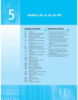 246
ESQUEMA DEL CAPÍTULO
●
5.1 Introducción
5.2 Amplificación en el dominio de ca
5.3 Modelado de un transistor BJT
5.4 Modelo re del transistor
5.5 Configuración de polarización fija en
emisor común
5.6 Polarización por medio del divisor
de voltaje
5.7 Configuración de polarización en
emisor común
5.8 Configuración en emisor seguidor
5.9 Configuración en base común
5.10 Configuración de realimentación del
colector
5.11 Configuración de realimentación de
cd del colector
5.12 Determinación de la ganancia de
corriente
5.13 Efecto de RL y RS
5.14 Tablas de resumen
5.15 Método de los sistemas de dos
puertos (bipuertos)
5.16 Sistemas en cascada
5.17 Conexión Darlington
5.18 Par de realimentación
5.19 Modelo equivalente híbrido
5.20 Circuito equivalente híbrido
aproximado
5.21 Modelo equivalente híbrido completo
5.22 Modelo p híbrido
5.23 Variaciones de los parámetros del
transistor
5.24 Solución de fallas
5.25 Aplicaciones prácticas
5.26 Resumen
5.27 Análisis por computadora
5 Análisis de ca de un BJT
OBJETIVOS DEL CAPÍTULO
●
● Familiarizarse con los modelos re, híbrido
y p híbrido para el transistor BJT.
● Aprender a utilizar el modelo equivalente
para determinar parámetros de ca
importantes para un amplificador.
● Entender los efectos de una resistencia de
la fuente y del resistor de carga en la
ganancia y características totales de un
amplificador.
● Conocer las características de ca generales
de varias configuraciones importantes de
BJT.
● Comenzar a entender las ventajas
asociadas con el método de los sistemas
de dos puertos con amplificadores de una
y múltiples etapas.
● Desarrollar alguna habilidad para solucionar
fallas de redes de amplificadores de ca.
 