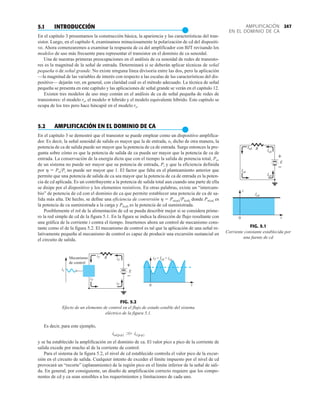247
AMPLIFICACIÓN
EN EL DOMINIO DE CA
5.1 INTRODUCCIÓN
●
En el capítulo 3 presentamos la construcción básica, la apariencia y las características del tran-
sistor. Luego, en el capítulo 4, examinamos minuciosamente la polarización de cd del dispositi-
vo. Ahora comenzaremos a examinar la respuesta de ca del amplificador con BJT revisando los
modelos de uso más frecuente para representar el transistor en el dominio de ca senoidal.
Una de nuestras primeras preocupaciones en el análisis de ca senoidal de redes de transisto-
res es la magnitud de la señal de entrada. Determinará si se deberán aplicar técnicas de señal
pequeña o de señal grande. No existe ninguna línea divisoria entre las dos, pero la aplicación
—la magnitud de las variables de interés con respecto a las escalas de las características del dis-
positivo— dejarán ver, en general, con claridad cuál es el método adecuado. La técnica de señal
pequeña se presenta en este capítulo y las aplicaciones de señal grande se verán en el capítulo 12.
Existen tres modelos de uso muy común en el análisis de ca de señal pequeña de redes de
transistores: el modelo re, el modelo p híbrido y el modelo equivalente híbrido. Este capítulo se
ocupa de los tres pero hace hincapié en el modelo re.
5.2 AMPLIFICACIÓN EN EL DOMINIO DE CA
●
En el capítulo 3 se demostró que el transistor se puede emplear como un dispositivo amplifica-
dor. Es decir, la señal senoidal de salida es mayor que la de entrada, o, dicho de otra manera, la
potencia de ca de salida puede ser mayor que la potencia de ca de entrada. Surge entonces la pre-
gunta sobre cómo es que la potencia de salida de ca pueda ser mayor que la potencia de ca de
entrada. La conservación de la energía dicta que con el tiempo la salida de potencia total, Po,
de un sistema no puede ser mayor que su potencia de entrada, Pi y que la eficiencia definida
por h  PoPi no puede ser mayor que 1. El factor que falta en el planteamiento anterior que
permite que una potencia de salida de ca sea mayor que la potencia de ca de entrada es la poten-
cia de cd aplicada. Es un contribuyente a la potencia de salida total aun cuando una parte de ella
se disipe por el dispositivo y los elementos resistivos. En otras palabras, existe un “intercam-
bio” de potencia de cd con el dominio de ca que permite establecer una potencia de ca de sa-
lida más alta. De hecho, se define una eficiencia de conversión h  Po(ca)Pi(cd), donde Po(ca) es
la potencia de ca suministrada a la carga y Pi(cd) es la potencia de cd suministrada.
Posiblemente el rol de la alimentación de cd se pueda describir mejor si se considera prime-
ro la red simple de cd de la figura 5.1. En la figura se indica la dirección de flujo resultante con
una gráfica de la corriente i contra el tiempo. Insertemos ahora un control de mecanismo cons-
tante como el de la figura 5.2. El mecanismo de control es tal que la aplicación de una señal re-
lativamente pequeña al mecanismo de control es capaz de producir una excursión sustancial en
el circuito de salida.
FIG. 5.1
Corriente constante establecida por
una fuente de cd
Icd
Icd
Icd
Icd
Icd
E
R
i
t
0
+
–
iT
ic
iT
iT
iT
R iT = Icd + ica
t
0
Mecanismo
de control
E
+
–
FIG. 5.2
Efecto de un elemento de control en el flujo de estado estable del sistema
eléctrico de la figura 5.1.
Es decir, para este ejemplo,
y se ha establecido la amplificación en el dominio de ca. El valor pico a pico de la corriente de
salida excede por mucho al de la corriente de control.
Para el sistema de la figura 5.2, el nivel de cd establecido controla el valor pico de la excur-
sión en el circuito de salida. Cualquier intento de exceder el límite impuesto por el nivel de cd
provocará un “recorte” (aplanamiento) de la región pico en el límite inferior de la señal de sali-
da. En general, por consiguiente, un diseño de amplificación correcto requiere que los compo-
nentes de cd y ca sean sensibles a los requerimientos y limitaciones de cada uno.
ica1p-p2 W ic1p-p2
 