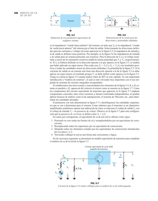 ANÁLISIS DE CA
DE UN BJT
250
B
Ii
Zi
Circuito equivalente de ca de señal
pequeña del transistor
Ii
Zi
Vi
Io
Zo Vo
+
–
+
–
FIG. 5.7
Circuito de la figura 5.4 vuelto a dibujar para el análisis de ca de señal pequeña.
es la impedancia “viendo hacia adentro” del sistema, en tanto que Zo es la impedancia “viendo
de vuelta hacia adentro” del sistema por el lado de salida. Seleccionando las direcciones defini-
das para las corrientes y voltajes tal como aparecen en la figura 5.5, la impedancia de entrada y
la de salida se definen como positivas. Por ejemplo, en la figura 5.6 las impedancias de entrada
y de salida para un sistema particular son resistivas. Para la dirección de Ii e Io el voltaje resul-
tante a través de los elementos resistivos tendrá la misma polaridad que Vi y Vo, respectivamen-
te. Si Io se hubiera definido en la dirección opuesta a la que aparece en la figura 5.5, se tendría
que haber aplicado un signo menos. Para cada caso Zi  ViIi y Zo  VoIo con resultados posi-
tivos si todas las cantidades tienen las direcciones definidas y la polaridad de la figura 5.5. Si la
corriente de salida en un sistema real tiene una dirección opuesta a la de la figura 5.5 se debe
aplicar un signo menos al resultado porque Vo se debe definir como aparece en la figura 5.5.
Tenga en cuenta la figura 5.5 cuando analice redes de BJT en este capítulo. Es una importante
introducción a “Análisis de sistemas”, el cual se está volviendo muy importante con el uso am-
pliado de sistemas de circuitos integrados encapsulados.
Si establecemos una tierra común y reacomodamos los elementos de la figura 5.4, R1 y R2 es-
tarán en paralelo y RC aparecerá del colector al emisor como se muestra en la figura 5.7. Como
los componentes del circuito equivalente de transistor que aparecen en la figura 5.7 emplean
componentes conocidos, tales como resistores y fuentes controladas independientes, se pueden
aplicar técnicas de análisis como la de superposición, el teorema de Thévenin, etc., para deter-
minar las cantidades deseadas.
Examinemos con más detenimiento la figura 5.7 e identifiquemos las cantidades importan-
tes que se van a determinar para el sistema. Como sabemos que el transistor es un dispositivo
amplificador, podríamos esperar una indicación de cómo se relaciona el voltaje de salida Vo con
el voltaje de entrada Vi —la ganancia de voltaje. Observe en la figura 5.7 para esta configura-
ción que la ganancia de corriente se define como Ai  Io/Ii.
En suma, por consiguiente, el equivalente de ca de una red se obtiene como sigue:
1. Poniendo en cero todas las fuentes de cd y reemplazándolas por un equivalente de corto-
circuito.
2. Reemplazando todos los capacitores por un equivalente de cortocircuito.
3. Quitando todos los elementos evitados por los equivalentes de cortocircuito introducidos
por los pasos 1 y 2.
4. Volviendo a dibujar la red en una forma más conveniente y lógica.
En las secciones siguientes se presentará un modelo equivalente de transistor para completar
el análisis de ca de la red de la figura 5.7.
Ii Io
Vi Vo
+
–
+
–
+
–
+
–
Ri Ro
+
–
+
–
Io
Ii
FIG. 5.5
Definición de los parámetros importantes de
cualquier sistema.
FIG. 5.6
Demostración de la razón para las
direcciones y polaridades definidas.
Ii
Zi
+
Io
Zo
Vi Vo
+
– –
Sistema
Ii
Vi
Zi
Io
Vo
Zo
+
–
+
–
 