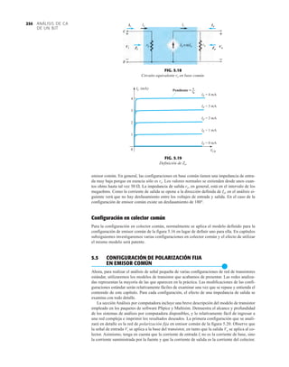 emisor común. En general, las configuraciones en base común tienen una impedancia de entra-
da muy baja porque en esencia sólo es re. Los valores normales se extienden desde unos cuan-
tos ohms hasta tal vez 50 . La impedancia de salida re, en general, está en el intervalo de los
megaohms. Como la corriente de salida se opone a la dirección definida de Io, en el análisis si-
guiente verá que no hay desfasamiento entre los voltajes de entrada y salida. En el caso de la
configuración de emisor común existe un desfasamiento de 180°.
Configuración en colector común
Para la configuración en colector común, normalmente se aplica el modelo definido para la
configuración de emisor común de la figura 5.16 en lugar de definir uno para ella. En capítulos
subsiguientes investigaremos varias configuraciones en colector común y el efecto de utilizar
el mismo modelo será patente.
5.5 CONFIGURACIÓN DE POLARIZACIÓN FIJA
EN EMISOR COMÚN
●
Ahora, para realizar el análisis de señal pequeña de varias configuraciones de red de transistores
estándar, utilizaremos los modelos de transistor que acabamos de presentar. Las redes analiza-
das representan la mayoría de las que aparecen en la práctica. Las modificaciones de las confi-
guraciones estándar serán relativamente fáciles de examinar una vez que se repase y entienda el
contenido de este capítulo. Para cada configuración, el efecto de una impedancia de salida se
examina con todo detalle.
La sección Análisis por computadora incluye una breve descripción del modelo de transistor
empleado en los paquetes de software PSpice y Multisim. Demuestra el alcance y profundidad
de los sistemas de análisis por computadora disponibles, y lo relativamente fácil de ingresar a
una red compleja e imprimir los resultados deseados. La primera configuración que se anali-
zará en detalle es la red de polarización fija en emisor común de la figura 5.20. Observe que
la señal de entrada Vi se aplica a la base del transistor, en tanto que la salida Vo se aplica al co-
lector. Asimismo, tenga en cuenta que la corriente de entrada Ii no es la corriente de base, sino
la corriente suministrada por la fuente y que la corriente de salida es la corriente del colector.
FIG. 5.18
Circuito equivalente re en base común.
FIG. 5.19
Definición de Zo.
Ii
Zi Zo
ro
Ie Ic
Vo
+
–
Vi
+
–
Io
+
–
+
–
Vi
Ii
Zi
Io
Zo
Vo
0
1
2
3
4
IC (mA)
VCB
Pendiente =
1
ro
IE = 4 mA
IE = 3 mA
IE = 2 mA
IE = 1 mA
IE = 0 mA
Pendiente = 1
ro
ANÁLISIS DE CA
DE UN BJT
254
 