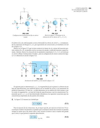 255
CONFIGURACIÓN
DE POLARIZACIÓN FIJA
EN EMISOR COMÚN
El análisis de ca de señal pequeña se inicia eliminando los efectos de cd de VCC y reemplazan-
do los capacitores de bloqueo C1 y C2 por equivalentes de cortocircuito y el resultado es la red
de la figura 5.21.
Observe en la figura 5.21 que la tierra común de la fuente de cd y emisor del transistor per-
mite reubicar RB y RC en paralelo con las secciones de entrada y salida del transistor respectiva-
mente. Además, observe la colocación de los parámetros importantes Zi, Zo, Ii e Io en la red que
se volvió a dibujar. Sustituyendo el modelo re para la configuración de emisor común de la figu-
ra 5.21 obtenemos la red de la figura 5.22.
RB
RC
Vo
VCC
C2
Io
Zo
Zi
C1
Vi
Ii
B
C
E
Vi
Zi
Ii
Io
Vo
Zo
FIG. 5.20
Configuración de polarización fija en emisor
común.
Vo
Ii Io
RC
RB
B
C
E
Zo
Zi
Vi
Vi
Zi
Ii
Vo
Io
Zo
FIG. 5.21
Red de la figura 5.20 después de la
eliminación de los efectos de VCC, C1 y C2.
+
Ib Ic
b c
–
+
–
Ib
β
Ii
Io
Vo
Zo
RC
RB
Zi
Vi re
β ro
Ii
Zi
Vi
Io
Vo
Zo
+
–
+
–
FIG. 5.22
Sustitución del modelo re en la red de la figura 5.21.
El siguiente paso es determinar b, re y ro. La magnitud de b, por lo general, se obtiene de una
hoja de especificaciones, por medición directa con un trazador de curvas, o un instrumento de
prueba de transistores. El valor de re se debe determinar con un análisis de cd del sistema y, por
lo común, la magnitud de ro se toma de la hoja de especificaciones o por las características. Su-
poniendo que b, re y ro ya se han determinado obtendremos las siguientes ecuaciones para las
características importantes de dos puertos del sistema.
Zi La figura 5.22 muestra con claridad que
ohms (5.1)
Para la mayoría de las situaciones, RB es mayor que bre por más de un factor de 10 (re-
cuerde por el análisis de elementos en paralelo que la resistencia total de dos resistores en paralelo
siempre es menor que el de menor valor y muy cercano al menor si uno es mucho más grande
que el otro), lo que permite la siguiente aproximación:
ohms (5.2)
RBÚ10bre
Zi  bre
Zi = RB 7bre
 
