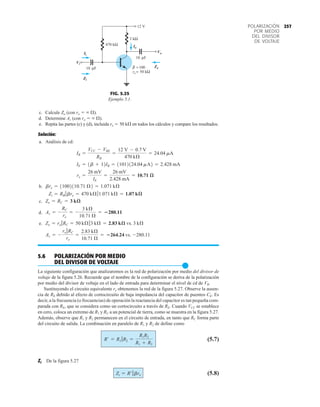 257
POLARIZACIÓN
POR MEDIO
DEL DIVISOR
DE VOLTAJE
c. Calcule Zo (con ro   ).
d. Determine Av (con ro   ).
e. Repita las partes (c) y (d), incluida ro  50 k en todos los cálculos y compare los resultados.
Solución:
a. Análisis de cd:
b.
c.
d.
e.
5.6 POLARIZACIÓN POR MEDIO
DEL DIVISOR DE VOLTAJE
●
La siguiente configuración que analizaremos es la red de polarización por medio del divisor de
voltaje de la figura 5.26. Recuerde que el nombre de la configuración se deriva de la polarización
por medio del divisor de voltaje en el lado de entrada para determinar el nivel de cd de VB.
Sustituyendo el circuito equivalente re obtenemos la red de la figura 5.27. Observe la ausen-
cia de RE debido al efecto de cortocircuito de baja impedancia del capacitor de puenteo CE. Es
decir, a la frecuencia (o frecuencias) de operación la reactancia del capacitor es tan pequeña com-
parada con RE, que se considera como un cortocircuito a través de RE. Cuando VCC se establece
en cero, coloca un extremo de R1 y RC a un potencial de tierra, como se muestra en la figura 5.27.
Además, observe que R1 y R2 permanecen en el circuito de entrada, en tanto que RC forma parte
del circuito de salida. La combinación en paralelo de R1 y R2 de define como
(5.7)
Zi De la figura 5.27
(5.8)
Zi = R¿7bre
R¿ = R1 7R2 =
R1R2
R1 + R2
Av = -
ro 7RC
re
=
2.83 kÆ
10.71 Æ
= 264.24 vs. -280.11
Zo = ro 7RC = 50 kÆ73 kÆ = 2.83 kæ vs. 3 kÆ
Av = -
RC
re
= -
3 kÆ
10.71 Æ
= 280.11
Zo = RC = 3 kæ
Zi = RB 7bre = 470 kÆ71.071 kÆ = 1.07 kæ
bre = 11002110.71 Æ2 = 1.071 kÆ
re =
26 mV
IE
=
26 mV
2.428 mA
= 10.71 æ
IE = 1b + 12IB = 11012124.04 mA2 = 2.428 mA
IB =
VCC - VBE
RB
=
12 V - 0.7 V
470 kÆ
= 24.04 mA
12 V
Io
Zi
Vi
Ii
Zo
3 kΩ
10 F
=100
β
470 kΩ
Vo
= 50 kΩ
ro
μ
10 F
μ
Ii
Vi
Zi
Io
Vo
Zo
FIG. 5.25
Ejemplo 5.1.
 