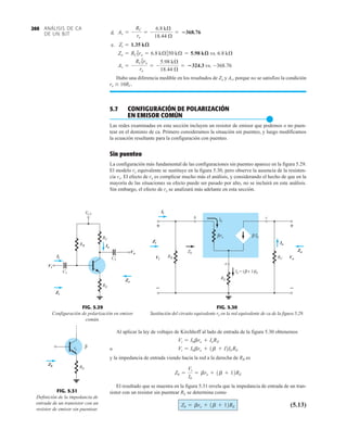 ANÁLISIS DE CA
DE UN BJT
260
Al aplicar la ley de voltajes de Kirchhoff al lado de entrada de la figura 5.30 obtenemos
o
y la impedancia de entrada viendo hacia la red a la derecha de RB es
El resultado que se muestra en la figura 5.31 revela que la impedancia de entrada de un tran-
sistor con un resistor sin puentear RE se determina como
(5.13)
Zb = bre + 1b + 12RE
Zb =
Vi
Ib
= bre + 1b + 12RE
Vi = Ibbre + 1b + I2Ib RE
Vi = Ibbre + IeRE
d.
e.
Hubo una diferencia medible en los resultados de Zo y Av, porque no se satisfizo la condición
ro  10RC.
5.7 CONFIGURACIÓN DE POLARIZACIÓN
EN EMISOR COMÚN
●
Las redes examinadas en esta sección incluyen un resistor de emisor que podemos o no puen-
tear en el dominio de ca. Primero consideramos la situación sin puenteo, y luego modificamos
la ecuación resultante para la configuración con puenteo.
Sin puenteo
La configuración más fundamental de las configuraciones sin puenteo aparece en la figura 5.29.
El modelo re equivalente se sustituye en la figura 5.30, pero observe la ausencia de la resisten-
cia ro. El efecto de ro es complicar mucho más el análisis, y considerando el hecho de que en la
mayoría de las situaciones su efecto puede ser pasado por alto, no se incluirá en este análisis.
Sin embargo, el efecto de ro se analizará más adelante en esta sección.
Av = -
RC 7ro
re
= -
5.98 kÆ
18.44 Æ
= 324.3 vs. -368.76
Zo = RC 7ro = 6.8 kÆ750 kÆ = 5.98 kæ vs. 6.8 kÆ
Zi = 1.35 kæ
Av = -
RC
re
= -
6.8 kÆ
18.44 Æ
= 368.76
RE
RB
Vi
Zi
Ii
VCC
C2
Zo
C1
Io
Vo
RC
Vi
Ii
Zi
Io
Vo
Zo
FIG. 5.29
Configuración de polarización en emisor
común.
Ib
β
re
β
Zi
Zo
RE
RB RC
Zb
b c
Io
+
–
Vo
β
( + 1)
Ie = Ib
e
+
–
Vi
Ib
Ii
Ii
Vi
Zi Io
Zo
Vo
+
–
+
–
FIG. 5.30
Sustitución del circuito equivalente re en la red equivalente de ca de la figura 5.29.
RE
Zb
re
β
Zb
FIG. 5.31
Definición de la impedancia de
entrada de un transistor con un
resistor de emisor sin puentear.
 