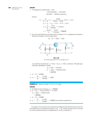 ANÁLISIS DE CA
DE UN BJT
266 Solución:
a. Al comprobar la condición bRE  10R2,
1satisfecho2
tenemos
b. El circuito equivalente de ca se proporciona en la figura 5.35. La configuración resultante es
diferente de la figura 5.30 sólo porque ahora
RB = R¿ = R1 7R2 = 9 kÆ
re =
26 mV
IE
=
26 mV
1.324 mA
= 19.64 æ
IE =
VE
RE
=
0.9 V
0.68 kÆ
= 1.324 mA
VE = VB - VBE = 1.6 V - 0.7 V = 0.9 V
VB =
R2
R1 + R2
VCC =
10 kÆ
90 kÆ + 10 kÆ
116 V2 = 1.6 V
142.8 kÆ 7 100 kÆ
1210210.68 kÆ2 7 10110 kÆ2
R'
Io
2.2 kΩ
0.68 kΩ
90 kΩ
10 kΩ
Vi
Zo
Vo
+
–
+
–
Zi
Ii
+
–
+
–
FIG. 5.35
El circuito equivalente de ca de la figura 5.34.
Las condiciones de prueba de ro  10 (RC + RE) y ro  10RC se satisfacen. Utilizando apro-
ximaciones apropiadas se obtiene
c.
d.
EJEMPLO 5.6 Repita el ejemplo 5.5 con CE en su lugar.
Solución:
a. El análisis de cd es el mismo, y re  19.64 .
b.
c.
d. 1un incremento significativo2
En la figura 5.36 se muestra otra variación de la configuración de polarización de emisor. Pa-
ra el análisis de cd, la resistencia del emisor es en tanto que para el de ca el resistor
RE en las ecuaciones anteriores es simplemente con evitado por CE.
RE2
RE1
RE1
+ RE2
,
Av = -
RC
re
= -
2.2 kÆ
19.64Æ
= 112.02
Zo = RC = 2.2 kæ
= 2.83 kæ
Zi = RB 7Zb = 9 kÆ74.12 kÆ
Zb = bre = 12102119.64 Æ2  4.12 kÆ
Av = -
RC
RE
= -
2.2 kÆ
0.68 kÆ
= 3.24
Zo = RC = 2.2 kæ
= 8.47 kæ
Zi = RB 7Zb = 9 kÆ7142.8 kÆ
Zb  bRE = 142.8 kÆ
 