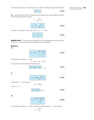 269
CONFIGURACIÓN EN
EMISOR SEGUIDOR
Como por lo general RE es mucho mayor que re, a menudo se aplica la siguiente aproximación:
(5.33)
Av Se puede utilizar la figura 5.39 para determinar la ganancia de voltaje mediante una aplica-
ción de la regla del divisor de voltaje:
y (5.34)
Como RE casi siempre es mucho mayor que re, RE  re  RE y
(5.35)
Relación de fase Como lo revelan la ecuación (5.34) y los planteamientos anteriores de esta
sección, Vo y Vi están en fase para la configuración en emisor seguidor.
Efecto de ro
Zi
(5.36)
Si se satisface la condición ro  10RE,
la cual coincide con las conclusiones anteriores con
(5.37)
Zo
(5.38)
Utilizando b  1  b, obtenemos
y como ro 
 re,
Cualquier r0
(5.39)
Av
(5.40)
Si se satisface la condición ro  10RE y utilizamos la aproximación b  1  b vemos que
Av 
bRE
Zb
Av =
1b + 12REZb
1 +
RE
ro
Zo  RE 7 re
Zo = ro 7RE 7re
Zo = ro 7RE 7
bre
1b + 12
Zb  b1re + RE2
roÚ10RE
Zb = bre + 1b + 12RE
Zb = bre +
1b + 12RE
1 +
RE
ro
Av =
Vo
Vi
 1
Av =
Vo
Vi
=
RE
RE + re
Vo =
REVi
RE + re
Zo  re
 