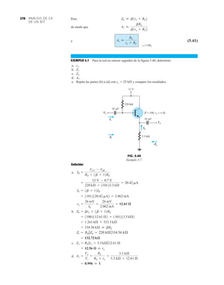 ANÁLISIS DE CA
DE UN BJT
270 Pero
de modo que
y (5.41)
EJEMPLO 5.7 Para la red en emisor seguidor de la figura 5.40, determine:
a. ro.
b. Zi.
c. Zo.
d. AV.
e. Repita las partes (b) a (d) con re  25 k y compare los resultados.
Av 
RE
re + RE
ro Ú10RE
Av 
bRE
b1re + RE2
Zb  b1re + RE2
Solución:
a.
b.
c.
d.
= 0.996  1
Av =
Vo
Vi
=
RE
RE + re
=
3.3 kÆ
3.3 kÆ + 12.61 Æ
= 12.56 æ  re
Zo = RE 7re = 3.3 kÆ712.61 Æ
= 132.72 kæ
Zi = RB 7Zb = 220 kÆ7334.56 kÆ
= 334.56 kÆ  bRE
= 1.261 kÆ + 333.3 kÆ
= 11002112.61 Æ2 + 1101213.3 kÆ2
Zb = bre + 1b + 12RE
re =
26 mV
IE
=
26 mV
2.062 mA
= 12.61 æ
= 11012120.42 mA2 = 2.062 mA
IE = 1b + 12IB
=
12 V - 0.7 V
220 kÆ + 110123.3 kÆ
= 20.42 mA
IB =
VCC - VBE
RB + 1b + 12RE
12 V
3.3 kΩ
= 100, ro = ∞ Ω
β
220 kΩ
Vi
Vo
Io
Zi
Zo
Ii 10 F
μ
10 F
μ
FIG. 5.40
Ejemplo 5.7.
 