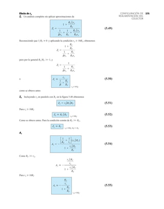 275
CONFIGURACIÓN DE
REALIMENTACIÓN DEL
COLECTOR
Efecto de ro
Zi Un análisis completo sin aplicar aproximaciones da
(5.49)
Reconociendo que 1RF  0 y aplicando la condición ro  10RC, obtenemos
pero por lo general RCRF 
 1, y
o (5.50)
como se obtuvo antes
Zo Incluyendo ro en paralelo con RC en la figura 5.48 obtenemos
(5.51)
Para ro  10RC
(5.52)
Como se obtuvo antes. Para la condición común de RF 
 RC,
(5.53)
Av
(5.54)
Como RF 
 re,
Para ro  10RC
(5.55)
Av  -
RC
re
1 +
RC
RF
roÚ10RC
Av  -
ro 7 RC
re
1 +
ro 7 RC
RF
Av = -
c
1
RF
+
1
re
d1ro 7 RC2
1 +
ro 7 RC
RF
Zo  RC
roÚ10RC,RF77RC
Zo  RC 7 RF roÚ10RC
Zo = ro 7RC 7RF
Zi 
re
1
b
+
RC
RF
roÚ10RC
Zi =
1
1
bre
+
RC
RFre
Zi =
1 +
RC
RF
1
bre
+
RC
RFre
Zi =
1 +
RC 7 ro
RF
1
bre
+
1
RF
+
RC 7 ro
RFre
 