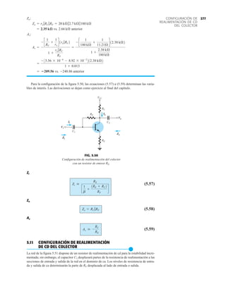 277
CONFIGURACIÓN DE
REALIMENTACIÓN DE CD
DEL COLECTOR
vs. anterior
vs. anterior
Para la configuración de la figura 5.50, las ecuaciones (5.57) a (5.59) determinan las varia-
bles de interés. Las derivaciones se dejan como ejercicio al final del capítulo.
-240.86
= 209.56
=
-35.56 * 10-6
- 8.92 * 10-2
412.38 kÆ2
1 + 0.013
Av =
- c
1
RF
+
1
re
d1ro 7RC2
1 +
ro 7RC
RF
=
- c
1
180 kÆ
+
1
11.21Æ
d12.38 kÆ2
1 +
2.38 kÆ
180 kÆ
Av:
2.66 kÆ
= 2.35 kæ
Zo = ro 7RC 7RF = 20 kÆ72.7 kÆ7180 kÆ
Zo:
Zi
(5.57)
Zo
(5.58)
Av
(5.59)
5.11 CONFIGURACIÓN DE REALIMENTACIÓN
DE CD DEL COLECTOR
●
La red de la figura 5.51 dispone de un resistor de realimentación de cd para la estabilidad incre-
mentada; sin embargo, el capacitor C3 desplazará partes de la resistencia de realimentación a las
secciones de entrada y salida de la red en el dominio de ca. Los niveles de resistencia de entra-
da y salida de ca determinarán la parte de RF desplazada al lado de entrada o salida.
Av  -
RC
RE
Zo = RC 7RF
Zi 
RE
c
1
b
+
1RE + RC2
RF
d
Vi
Ii
RF
RC
RE
C2
C1
VCC
Io
Vo
Zo
Zi
FIG. 5.50
Configuración de realimentación del colector
con un resistor de emisor RE.
 
