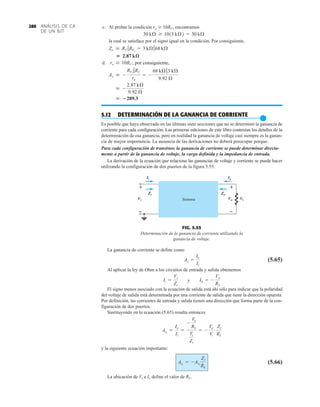 RL
Vi
Zi
Ii Io
+
–
+
–
Vo
Zo
Sistema
+
–
+
–
FIG. 5.55
Determinación de la ganancia de corriente utilizando la
ganancia de voltaje.
ANÁLISIS DE CA
DE UN BJT
280 c. Al probar la condición ro  10RC, encontramos
la cual se satisface por el signo igual en la condición. Por consiguiente,
d.
5.12 DETERMINACIÓN DE LA GANANCIA DE CORRIENTE
●
Es posible que haya observado en las últimas siete secciones que no se determinó la ganancia de
corriente para cada configuración. Las primeras ediciones de este libro contenían los detalles de la
determinación de esa ganancia, pero en realidad la ganancia de voltaje casi siempre es la ganan-
cia de mayor importancia. La ausencia de las derivaciones no deberá preocupar porque:
Para cada configuración de transistor, la ganancia de corriente se puede determinar directa-
mente a partir de la ganancia de voltaje, la carga definida y la impedancia de entrada.
La derivación de la ecuación que relaciona las ganancias de voltaje y corriente se puede hacer
utilizando la configuración de dos puertos de la figura 5.55.
 289.3
 -
2.87 kÆ
9.92 Æ
Av  -
RF2
7RC
re
= -
68 kÆ73 kÆ
9.92 Æ
ro Ú 10RC; por consiguiente,
 2.87 kæ
Zo  RC 7RF2
= 3 kÆ768 kÆ
30 kÆ Ú 1013 kÆ2 = 30 kÆ
La ganancia de corriente se define como
(5.65)
Al aplicar la ley de Ohm a los circuitos de entrada y salida obtenemos
y
El signo menos asociado con la ecuación de salida está ahí sólo para indicar que la polaridad
del voltaje de salida está determinada por una corriente de salida que tiene la dirección opuesta.
Por definición, las corrientes de entrada y salida tienen una dirección que forma parte de la con-
figuración de dos puertos.
Sustituyendo en la ecuación (5.65) resulta entonces
y la siguiente ecuación importante:
(5.66)
La ubicación de Vi e Io define el valor de RL.
AiL
= -AvL
Zi
RL
AiL
=
Io
Ii
=
-
Vo
RL
Vi
Zi
= -
Vo
Vi
#
Zi
RL
Io = -
Vo
RL
Ii =
Vi
Zi
Ai =
Io
Ii
 