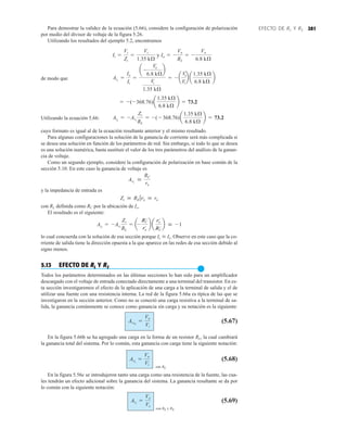 281
EFECTO DE RL Y RS
Para demostrar la validez de la ecuación (5.66), considere la configuración de polarización
por medio del divisor de voltaje de la figura 5.26.
Utilizando los resultados del ejemplo 5.2, encontramos
de modo que
Utilizando la ecuación 5.66:
cuyo formato es igual al de la ecuación resultante anterior y el mismo resultado.
Para algunas configuraciones la solución de la ganancia de corriente será más complicada si
se desea una solución en función de los parámetros de red. Sin embargo, si todo lo que se desea
es una solución numérica, basta sustituir el valor de los tres parámetros del análisis de la ganan-
cia de voltaje.
Como un segundo ejemplo, considere la configuración de polarización en base común de la
sección 5.10. En este caso la ganancia de voltaje es
y la impedancia de entrada es
con RL definida como RC por la ubicación de Io.
El resultado es el siguiente:
lo cual concuerda con la solución de esa sección porque Ic  Ie. Observe en este caso que la co-
rriente de salida tiene la dirección opuesta a la que aparece en las redes de esa sección debido al
signo menos.
5.13 EFECTO DE RL Y RS
●
Todos los parámetros determinados en las últimas secciones lo han sido para un amplificador
descargado con el voltaje de entrada conectado directamente a una terminal del transistor. En es-
ta sección investigaremos el efecto de la aplicación de una carga a la terminal de salida y el de
utilizar una fuente con una resistencia interna. La red de la figura 5.66a es típica de las que se
investigaron en la sección anterior. Como no se conectó una carga resistiva a la terminal de sa-
lida, la ganancia comúnmente se conoce como ganancia sin carga y su notación es la siguiente:
(5.67)
En la figura 5.66b se ha agregado una carga en la forma de un resistor RL, la cual cambiará
la ganancia total del sistema. Por lo común, esta ganancia con carga tiene la siguiente notación:
con RL
(5.68)
En la figura 5.56c se introdujeron tanto una carga como una resistencia de la fuente, las cua-
les tendrán un efecto adicional sobre la ganancia del sistema. La ganancia resultante se da por
lo común con la siguiente notación:
con RL y RS
(5.69)
Avs
=
Vo
Vs
AvL
=
Vo
Vi
AvNL
=
Vo
Vi
AiL
= -AvL
Zi
RL
= a-
RC
re
b a
re
RC
b  -1
Zi  RE 7re  re
AvL

RC
re
AiL
= -AvL
Zi
RL
= -( - 368.76)a
1.35 kÆ
6.8 kÆ
b = 73.2
= -(-368.76)a
1.35 kÆ
6.8 kÆ
b = 73.2
AiL
=
Io
Ii
=
a -
Vo
6.8 kÆ
b
Vi
1.35 kÆ
= - a
Vo
Vi
b a
1.35 kÆ
6.8 kÆ
b
Ii =
Vi
Zi
=
Vi
1.35 kÆ
y Io = -
Vo
RL
= -
Vo
6.8 kÆ
 