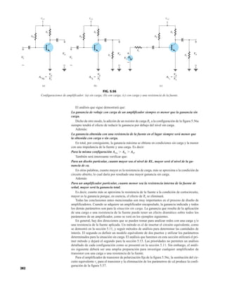 282
El análisis que sigue demostrará que:
La ganancia de voltaje con carga de un amplificador siempre es menor que la ganancia sin
carga.
Dicho de otro modo, la adición de un resistor de carga RL a la configuración de la figura 5.56a
siempre tendrá el efecto de reducir la ganancia por debajo del nivel sin carga.
Además:
La ganancia obtenida con una resistencia de la fuente en el lugar siempre será menor que
la obtenida con carga o sin carga.
En total, por consiguiente, la ganancia máxima se obtiene en condiciones sin carga y la menor
con una impedancia de la fuente y una carga. Es decir:
Para la misma configuración AvNL
 AvL
 Avs
.
También será interesante verificar que:
Para un diseño particular, cuanto mayor sea el nivel de RL, mayor será el nivel de la ga-
nancia de ca.
En otras palabras, cuanto mayor es la resistencia de carga, más se aproxima a la condición de
circuito abierto, lo cual daría por resultado una mayor ganancia sin carga.
Además:
Para un amplificador particular, cuanto menor sea la resistencia interna de la fuente de
señal, mayor será la ganancia total.
Es decir, cuanto más se aproxima la resistencia de la fuente a la condición de cortocircuito,
mayor es la ganancia porque, en esencia, el efecto de Rs se eliminará.
Todas las conclusiones antes mencionadas son muy importantes en el proceso de diseño de
amplificadores. Cuando se adquiere un amplificador encapsulado, la ganancia indicada y todos
los demás parámetros son para la situación sin carga. La ganancia que resulta de la aplicación
de una carga o una resistencia de la fuente puede tener un efecto dramático sobre todos los
parámetros de un amplificador, como se verá en los ejemplos siguientes.
En general, hay dos direcciones que se pueden tomar para analizar redes con una carga yo
una resistencia de la fuente aplicada. Un método es el de insertar el circuito equivalente, como
se demostró en la sección 5.11, y seguir métodos de análisis para determinar las cantidades de
interés. El segundo es definir un modelo equivalente de dos puertos y utilizar los parámetros
determinados para la situación sin carga. El análisis que haremos en esta sección utilizará el pri-
mer método y dejará el segundo para la sección 5.15. Las prioridades no permiten un análisis
detallado de cada configuración como se presentó en la sección 5.11. Sin embargo, el análi-
sis siguiente deberá ser una amplia preparación para investigar cualquier amplificador de
transistor con una carga o una resistencia de la fuente.
Para el amplificador de transistor de polarización fija de la figura 5.56c, la sustitución del cir-
cuito equivalente re para el transistor y la eliminación de los parámetros de cd produce la confi-
guración de la figura 5.57.
RB
RL
RC
Vi
+
Vo
+
VCC
(b)
RB
RC
Vi
+
– – – –
Vo
+
VCC
AvNL
=
Vo
Vi
Avs
=
Vo
Vs
AvL
=
Vo
Vi
(a)
RB
RC
Vo
+
RL
VCC
+
Vs
–
Rs
(c)
–
Vi
AvNL
Vo
Vi
Vo
Vi
Vo
Vs
Vo
= AvL
Vo
Vi
= Av
Vo
Vs
=
s
+
–
+
–
+
–
+
–
+
–
+
–
FIG. 5.56
Configuraciones de amplificador: (a) sin carga; (b) con carga; (c) con carga y una resistencia de la fuente.
 