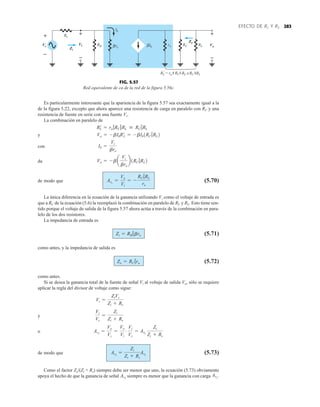 Es particularmente interesante que la apariencia de la figura 5.57 sea exactamente igual a la
de la figura 5.22, excepto que ahora aparece una resistencia de carga en paralelo con RC y una
resistencia de fuente en serie con una fuente Vs.
La combinación en paralelo de
y
con
da
de modo que (5.70)
La única diferencia en la ecuación de la ganancia utilizando Vi como el voltaje de entrada es
que a RC de la ecuación (5.6) la reemplazó la combinación en paralelo de RC y RL. Esto tiene sen-
tido porque el voltaje de salida de la figura 5.57 ahora actúa a través de la combinación en para-
lelo de los dos resistores.
La impedancia de entrada es
(5.71)
como antes, y la impedancia de salida es
(5.72)
como antes.
Si se desea la ganancia total de la fuente de señal Vi al voltaje de salida Vo, sólo se requiere
aplicar la regla del divisor de voltaje como sigue:
y
o
de modo que (5.73)
Como el factor Zi(Zi + Rs) siempre debe ser menor que uno, la ecuación (5.73) obviamente
apoya el hecho de que la ganancia de señal siempre es menor que la ganancia con carga AvL
.
AvS
AvS
=
Zi
Zi + Rs
AvL
AvS
=
Vo
Vs
=
Vo
Vi
#
Vi
Vs
= AvL
Zi
Zi + Rs
Vi
Vs
=
Zi
Zi + Rs
Vi =
ZiVs
Zi + Rs
Zo = RC 7ro
Zi = RB 7bre
AvL
=
Vo
Vi
= -
RC 7RL
re
Vo = - ba
Vi
bre
b1RC 7RL2
Ib =
Vi
bre
Vo = - bIbR¿
L = - bIb1RC 7RL2
R¿
L = ro 7RC 7RL  RC 7RL
283
EFECTO DE RL Y RS
+
Vi
+
Vo
Rs
RB
Zo
Zi
ro RC RL
Ib
β
–
–
re
β
RL
 = ro RC RL ≅RC RL
Ib
+
–
–
Vs
+
–
+
–
+
–
FIG. 5.57
Red equivalente de ca de la red de la figura 5.56c.
 