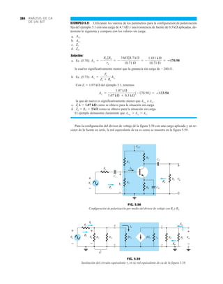 ANÁLISIS DE CA
DE UN BJT
284
EJEMPLO 5.11 Utilizando los valores de los parámetros para la configuración de polarización
fija del ejemplo 5.1 con una carga de 4.7 k y una resistencia de fuente de 0.3 k aplicadas, de-
termine lo siguiente y compare con los valores sin carga:
a.
b.
c.
d.
Solución:
a. Ec. (5.70):
la cual es significativamente menor que la ganancia sin carga de 280.11.
b. Ec. (5.73):
Con Zi  1.07 k del ejemplo 5.1, tenemos
la que de nuevo es significativamente menor que AvNL
o AvL
.
c. Zi k  1.07 k como se obtuvo para la situación sin carga.
d. Zo  RC  3 k como se obtuvo para la situación sin carga.
El ejemplo demuestra claramente que AvNL
 AvL
 Avs
.
Para la configuración del divisor de voltaje de la figura 5.58 con una carga aplicada y un re-
sistor de la fuente en serie, la red equivalente de ca es como se muestra en la figura 5.59.
Avs
=
1.07 kÆ
1.07 kÆ + 0.3 kÆ
1-170.982 = 133.54
Avs
=
Zi
Zi + Rs
AvL
AvL
= -
RC 7RL
re
= -
3 kÆ74.7 kÆ
10.71 Æ
= -
1.831 kÆ
10.71 Æ
= 170.98
Zo.
Zi.
Avs
.
AvL
.
C1
VCC
Rs
R1
R2
RC
RL
RE
Vi
CE
C2
+
–
Vo
+
–
Zi
Ib
Zo
Vs
+
–
+
–
+
–
+
–
FIG. 5.58
Configuración de polarización por medio del divisor de voltaje con Rs y RL.
Ib
β
Ib
Io
R'
Ii
Rs b c
e e
RC
+
–
Vo
+
–
Vi
+
–
Vs ro
re
β
R2
R1
Zi
Zo
RL
+
–
+
–
+
–
FIG. 5.59
Sustitución del circuito equivalente re en la red equivalente de ca de la figura 5.58.
 
