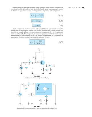 285
EFECTO DE RL Y RS
Primero observe las marcadas similitudes con la figura 5.57, donde la única diferencia es la
conexión en paralelo de R1 y R2 en lugar de sólo RB. Todo lo demás es exactamente lo mismo.
Se obtienen las siguientes ecuaciones para los parámetros importantes de la configuración:
(5.74)
(5.75)
(5.76)
Para la configuración en emisor seguidor de la figura 5.60 la red equivalente de ca de señal
pequeña es la que se muestra en la figura 5.61. La única diferencia entre la figura 5.61 y la con-
figuración sin carga de la figura 5.58 es la combinación en paralelo de RE y RL y la adición del
resistor de la fuente Rs. Por consiguiente, las ecuaciones para las cantidades de interés se pue-
den determinar con sólo reemplazar RE por REGRL siempre que aparezca RE. Si RE no aparece en
una ecuación, el resistor de carga RL no afecta ese parámetro. Es decir,
(5.77)
AvL
=
Vo
Vi
=
RE 7RL
RE 7RL + re
Zo = RC 7ro
Zi = R1 7R2 7bre
AvL
=
Vo
Vi
= -
RC 7RL
re
RB
B
C
C1 C2
RL
RE
VCC
Vi
Vo
+
Ii
Io
Zo
+
Vs
–
Rs
Zi
–
FIG. 5.60
Configuración en emisor seguidor con Rs y RL.
+
Vs
–
Rs
RE RL
RB
c
e
re
β
b
Ii
Zi
Io
Ib
Ib
β
Vi
+
–
Vo
+
–
FIG. 5.61
Sustitución del circuito equivalente re en la red equivalente de la figura 5.60.
 