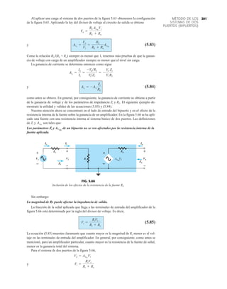 291
MÉTODO DE LOS
SISTEMAS DE DOS
PUERTOS (BIPUERTOS)
Al aplicar una carga al sistema de dos puertos de la figura 5.63 obtenemos la configuración
de la figura 5.65. Aplicando la ley del divisor de voltaje al circuito de salida se obtiene
y (5.83)
Como la relación RL(RL + Ro) siempre es menor que 1, tenemos más pruebas de que la ganan-
cia de voltaje con carga de un amplificador siempre es menor que el nivel sin carga.
La ganancia de corriente se determina entonces como sigue
y (5.84)
como antes se obtuvo. En general, por consiguiente, la ganancia de corriente se obtiene a partir
de la ganancia de voltaje y de los parámetros de impedancia Zi y RL. El siguiente ejemplo de-
mostrará la utilidad y validez de las ecuaciones (5.83) y (5.84).
Nuestra atención ahora se concentrará en el lado de entrada del bipuerto y en el efecto de la
resistencia interna de la fuente sobre la ganancia de un amplificador. En la figura 5.66 se ha apli-
cado una fuente con una resistencia interna al sistema básico de dos puertos. Las definiciones
de Zi y son tales que:
Los parámetros Zi y AVNL
de un bipuerto no se ven afectados por la resistencia interna de la
fuente aplicada.
AvNL
AiL
= -AvL
Zi
RL
AiL
=
Io
Ii
=
-VoRL
ViZi
= -
Vo
Vi
Zi
RL
AvL
=
Vo
Vi
=
RL
RL + Ro
AvNL
Vo =
RL AvNL
Vi
RL + Ro
Vs
–
+
Zi
Zo
Vi
–
+
Vo
–
+
Ii Io
Is
ANL
Vi
Is
Vs
Zi
Vi Vo
Zo
Ii
+
–
+
–
+
–
Io
FIG. 5.66
Inclusión de los efectos de la resistencia de la fuente Rs.
Sin embargo:
La magnitud de Rs puede afectar la impedancia de salida.
La fracción de la señal aplicada que llega a las terminales de entrada del amplificador de la
figura 5.66 está determinada por la regla del divisor de voltaje. Es decir,
(5.85)
La ecuación (5.85) muestra claramente que cuanto mayor es la magnitud de Rs menor es el vol-
taje en las terminales de entrada del amplificador. En general, por consiguiente, como antes se
mencionó, para un amplificador particular, cuanto mayor es la resistencia de la fuente de señal,
menor es la ganancia total del sistema.
Para el sistema de dos puertos de la figura 5.66,
y Vi =
RiVs
Ri + Rs
Vo = AvNL
Vi
Vi =
RiVs
Ri + Rs
 