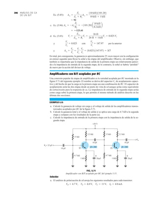 ANÁLISIS DE CA
DE UN BJT
296
Ec. (5.85):
c. Ec. (5.94):
d. Ec. (5.85):
y con por la anterior
y
En total, por consiguiente, la ganancia es aproximadamente 25 veces mayor con la configuración
en emisor seguidor para llevar la señal a las etapas del amplificador. Observe, sin embargo, que
también es importante que la impedancia de salida de la primera etapa sea relativamente pareci-
da a la impedancia de entrada de la segunda etapa; de lo contrario, la señal se habría “perdido”
de nuevo por la acción del divisor de voltaje.
Amplificadores con BJT acoplados por RC
Una conexión popular de etapas de amplificador es la variedad acoplada por RC mostrada en la
figura 5.71 del siguiente ejemplo. El nombre se deriva del capacitor Cc de acoplamiento capaci-
tivo y del hecho de que la carga en la primera etapa sea una combinación de RC. El capacitor de
acoplamiento aísla las dos etapas desde un punto de vista de cd aunque actúa como equivalente
de cortocircuito para la respuesta de ca. La impedancia de entrada de la segunda etapa actúa
como carga sobre la primera etapa, lo que permite el mismo método de análisis descrito en las
últimas dos secciones.
EJEMPLO 5.15
a. Calcule la ganancia de voltaje sin carga y el voltaje de salida de los amplificadores transis-
torizados acoplados por RC de la figura 5.71.
b. Calcule la ganancia total y el voltaje de salida si se aplica una carga de 4.7 kÆ a la segunda
etapa y compare con los resultados de la parte (a).
c. Calcule la impedancia de entrada de la primera etapa con la impedancia de salida de la se-
gunda etapa.
Avs
=
Vo
Vs
=
Vi
Vs
#
Vo
Vi
= 10.02521147.972 = 3.7
Vo
Vi
= 147.97
Vi
Vs
= 0.025
Vi =
ZiCB
ZiCB
+ Rs
Vs =
26 Æ
26 Æ + 1 kÆ
Vs = 0.025 Vs
= 123.41
AiT
= -AvT
Zi1
RL
= -1101.202a
10 kÆ
8.2 kÆ
b
= 92
AvS
=
Zi1
Zi1
+ Rs
AvT
=
110 kÆ21101.202
10 kÆ + 1 kÆ
+20 V
2.2 kΩ
20 F
μ
4.7 kΩ
15 kΩ
Q1 Q2
20 F
μ
2.2 kΩ
15 kΩ
4.7 kΩ
1 kΩ
10 μF
10 μF 10 μF
Vi = 25 V
μ
Vo
+
+
1 kΩ
β = 200 β = 200
Vi
Vo
FIG. 5.71
Amplificador con BJT acoplado por RC del ejemplo 5.15.
Solución:
a. El análisis de polarización de cd arroja los siguientes resultados para cada transistor:
VB = 4.7 V, VE = 4.0 V, VC = 11 V, IE = 4.0 mA
 