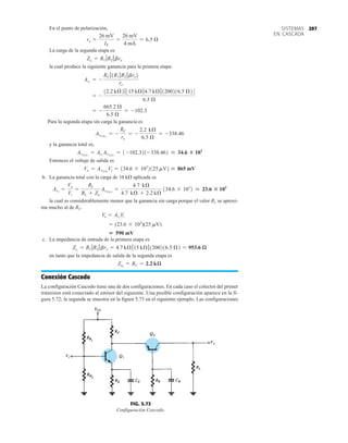 297
SISTEMAS
EN CASCADA
En el punto de polarización,
La carga de la segunda etapa es
la cual produce la siguiente ganancia para la primera etapa:
Para la segunda etapa sin carga la ganancia es
y la ganancia total es,
Entonces el voltaje de salida es
b. La ganancia total con la carga de 10 kÆ aplicada es
la cual es considerablemente menor que la ganancia sin carga porque el valor RL se aproxi-
ma mucho al de RC.
c. La impedancia de entrada de la primera etapa es
en tanto que la impedancia de salida de la segunda etapa es
Conexión Cascodo
La configuración Cascodo tiene una de dos configuraciones. En cada caso el colector del primer
transistor está conectado al emisor del siguiente. Una posible configuración aparece en la fi-
gura 5.72; la segunda se muestra en la figura 5.73 en el siguiente ejemplo. Las configuraciones
Zo2
= RC = 2.2 kæ
Zi1
= R1 7R2 7bre = 4.7 kÆ715 kÆ71200216.5 Æ2 = 953.6 æ
 590 mV
= (23.6 * 103
)(25 mV)
Vo = AvT
Vi
AvT
=
Vo
Vi
=
RL
RL + Zo
AvT1NL2
=
4.7 kÆ
4.7 kÆ + 2.2 kÆ
134.6 * 103
2  23.6 : 103
Vo = AvT(NL)
Vi = 134.6 * 103
2125 mV2  865 mV
AvT1NL2
= Av1
Av21NL2
= 1-102.321-338.462  34.6 : 103
Av21NL2
= -
RC
re
= -
2.2 kÆ
6.5 Æ
= -338.46
= -
665.2 Æ
6.5 Æ
= -102.3
= -
12.2 kÆ27315 kÆ74.7 kÆ71200216.5 Æ24
6.5 Æ
Av1
= -
RC 71R1 7R2 7bre2
re
Zi2
= R1 7R2 7bre
re =
26 mV
IE
=
26 mV
4 mA
= 6.5 Æ
Vi
Vi
Vo
FIG. 5.72
Configuración Cascodo.
 