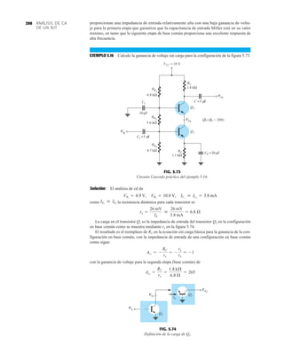 ANÁLISIS DE CA
DE UN BJT
298 proporcionan una impedancia de entrada relativamente alta con una baja ganancia de volta-
je para la primera etapa que garantiza que la capacitancia de entrada Miller esté en su valor
mínimo, en tanto que la siguiente etapa de base común proporciona una excelente respuesta de
alta frecuencia.
EJEMPLO 5.16 Calcule la ganancia de voltaje sin carga para la configuración de la figura 5.73.
Solución: El análisis de cd da
como la resistencia dinámica para cada transistor es
La carga en el transistor Q1 es la impedancia de entrada del transistor Q2 en la configuración
en base común como se muestra mediante re en la figura 5.74.
El resultado es el reemplazo de RC en la ecuación sin carga básica para la ganancia de la con-
figuración en base común, con la impedancia de entrada de una configuración en base común
como sigue:
con la ganancia de voltaje para la segunda etapa (base común) de
Av2
=
RC
re
=
1.8 kÆ
6.8 Æ
= 265
Av1
= -
RC
re
= -
re
re
= -1
re =
26 mV
IE

26 mV
3.8 mA
= 6.8 Æ
IE1
 IE2
VB1
= 4.9 V, VB2
= 10.8 V, IC1
 IC2
= 3.8 mA
FIG. 5.74
Definición de la carga de Q1.
VCC = 18 V
C =5 F
μ
Q2
Q1
CE =20 μF
RE
1.1 kΩ
6.8 kΩ
RB
1
10 F
μ
Cs =5 F
μ
C1
( = = 200)
β2
β1
RB3
4.7 kΩ
RB
2
5.6 kΩ
RC
1.8 kΩ
Vi1
Vo1
Vo2
FIG. 5.73
Circuito Cascodo práctico del ejemplo 5.16.
Vi1
Vo1
Vo2
Q1
Q2
re
Vi1
Vo1
Vo2
 