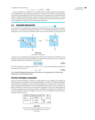 299
CONEXIÓN
DARLINGTON
La ganancia sin carga total es
Como se esperaba, en el ejemplo 5.16, la etapa en emisor común proporciona una impedan-
cia de entrada mayor que la que puede esperarse de la etapa en base común. Con una ganancia
de voltaje de aproximadamente 1 para la primera etapa, la capacitancia de entrada de efecto
Miller se mantiene bastante baja para soportar una buena respuesta de alta frecuencia. La etapa
en base común proporcionó una gran ganancia de voltaje de 265 para dar al diseño un buen ni-
vel de impedancia de entrada con niveles de ganancia deseables.
5.17 CONEXIÓN DARLINGTON
●
Una conexión muy popular de dos transistores de unión bipolar que opera como un transistor
“súper beta” es la conexión Darlington de la figura 5.75. La característica principal de la conexión
Darlington es que el transistor compuesto actúa como una sola unidad con una ganancia de
AvT
= Av1
Av2
= 1-1212652 = 265
corriente que es el producto de las ganancias de corriente de los transistores individuales. Si la
conexión se hace con dos transistores distintos con ganancias de corriente de b1 y b2, la conexión
Darlington proporciona una ganancia de corriente de
(5.95)
Si los dos transistores se acoplan de modo que b1  b2  b, la conexión Darlington proporciona
una ganancia de corriente de
(5.96)
Una conexión Darlington proporciona un transistor con una ganancia de corriente muy
grande, por lo general de unos miles.
Transistor Darlington encapsulado
Como la conexión Darlington es popular, se puede obtener una sola cápsula que contenga dos
BTJ internamente conectados como un transistor Darlington. La figura 5.76 proporciona algunos
datos de hoja de especificaciones sobre un par Darlington típico. La ganancia de corriente mos-
trada es la del transistor Darlington con sólo tres terminales externas (base, emisor y colector). Se
puede considerar la unidad como un solo transistor Darlington con una muy alta ganancia de
corriente comparado con otros transistores típicos individuales. La notación hFE se describirá en
una sección posterior. Observe en la figura 5.76 que VBE es de 1.6 V debido a las dos uniones po-
larizadas en directa en serie.
bD = b2
bD = b1b2
FIG. 5.75
Combinación Darlington.
Parámetro Condiciones de prueba Mín. Máx.
FIG. 5.76
Información tomada de una especificación sobre un
transistor de silicio (2N999) npn de conexión
Darlington.
 