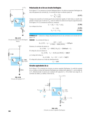 300
Polarización de cd de un circuito Darlington
En la figura 5.77 se muestra un circuito Dalington básico. Se utiliza un transistor Darlington de
muy alta ganancia de corriente bD. La corriente de base se calcula a partir de
(5.97)
Aunque esta ecuación es la misma que la de un transistor regular, el valor de bD es mucho más
grande lo mismo que el valor de VBE, como lo indican los datos de la hoja de especificaciones
de la figura 5.76. La corriente de emisor es, entonces,
(5.98)
Los voltajes de cd son
(5.99)
(5.100)
EJEMPLO 5.17 Calcule los voltajes de polarización de cd y las corrientes en el circuito de la fi-
gura 5.78.
Solución: La corriente de base es
Ec. (5.97):
Entonces, la corriente de emisor es
Ec. (5.98):
El voltaje de cd en el emisor es:
Ec. (5.99):
y el voltaje de la base es
Ec. (5.100):
El voltaje del colector es el valor de alimentación de
Circuito equivalente de ca
En la figura 5.79 se muestra un circuito en emisor seguidor Darlington. La señal de entrada
de ca se aplica a la base del transistor Darlington por conducto del capacitor C1, con la salida de
ca Vo obtenida desde el emisor por conducto del capacitor C2. Al no haber una carga RL, la
corriente de salida Io se define a través de RE.
VC = 18 V
VB = 8 V + 1.6 V = 9.65 V
VE = 20.48 mA1390 Æ2 L 8.06 V
IE L 800012.56 mA2 = 20.48 mA L IC
IB =
18 V - 1.6 V
3.3 MÆ + 80001390 Æ2
L 2.55 MA
VB = VE + VBE
VE = IERE
IE = 1bD + 12IB L bDIB
IB =
VCC - VBE
RB + bDRE
FIG. 5.77
Circuito de polarización Darlington
básico.
FIG. 5.78
Circuito del ejemplo 5.17.
βD = 8000
VBE =1.6 V
Vo
Vi
0.5 μF
0.5 μF
C2
RE
390 Ω
C1
RB
3.3 MΩ
+VCC (+18 V)
Ii
Io
Zi
Vi
Ii
Zi
Io
Vo
FIG. 5.79
Circuito en emisor seguidor Darlington.
 