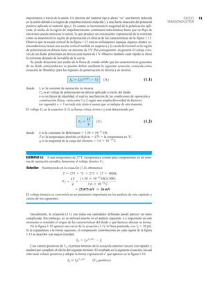 mayoritarios a través de la unión. Un electrón del material tipo p ahora “ve” una barrera reducida
en la unión debido a la región de empobrecimiento reducida y a una fuerte atracción del potencial
positivo aplicado al material tipo p. En cuanto se incrementa la magnitud de la polarización apli-
cada, el ancho de la región de empobrecimiento continuará reduciéndose hasta que un flujo de
electrones pueda atravesar la unión, lo que produce un crecimiento exponencial de la corriente
como se muestra en la región de polarización en directa de las características de la figura 1.15.
Observe que la escala vertical de la figura 1.15 está en miliamperes (aunque algunos diodos se-
miconductores tienen una escala vertical medida en amperes) y la escala horizontal en la región
de polarización en directa tiene un máximo de 1 V. Por consiguiente, en general el voltaje a tra-
vés de un diodo polarizado en directa será menor de 1 V. Observe también cuan rápido se eleva
la corriente después de la rodilla de la curva.
Se puede demostrar por medio de la física de estado sólido que las características generales
de un diodo semiconductor se pueden definir mediante la siguiente ecuación, conocida como
ecuación de Shockley, para las regiones de polarización en directa y en inversa:
(1.1)
donde Is es la corriente de saturación en inversa
VD es el voltaje de polarización en directa aplicado a través del diodo
n es un factor de idealidad, el cual es una función de las condiciones de operación y
construcción física; varía entre 1 y 2 según una amplia diversidad de factores.
(se supondrá n  1 en todo este texto a menos que se indique de otra manera).
El voltaje VT en la ecuación (1.1) se llama voltaje térmico y está determinado por
(1.2)
donde k es la constante de Boltzmann  1.38  1023
J/K
T es la temperatura absoluta en Kelvin  273  la temperatura en °C.
q es la magnitud de la carga del electrón  1.6  1019
C.
EJEMPLO 1.1 A una temperatura de 27°C (temperatura común para componentes en un siste-
ma de operación cerrado), determine el voltaje térmico VT.
Solución: Sustituyendo en la ecuación (1.2), obtenemos
El voltaje térmico se convertirá en un parámetro importante en los análisis de este capítulo y
varios de los siguientes.
Inicialmente, la ecuación (1.1) con todas sus cantidades definidas puede parecer un tanto
complicada. Sin embargo, no se utilizará mucho en el análisis siguiente. Lo importante en este
momento es entender el origen de las características del diodo y qué factores afectan su forma.
En la figura 1.15 aparece una curva de la ecuación (1.1), la línea punteada, con Is  10 pA.
Si la expandimos a la forma siguiente, el componente contribuyente en cada región de la figura
1.15 se describe con mayor claridad:
Con valores positivos de VD el primer término de la ecuación anterior crecerá con rapidez y
anulará por completo el efecto del segundo término. El resultado es la siguiente ecuación, la cual
sólo tiene valores positivos y adopta la forma exponencial ex
que aparece en la figura 1.16:
ID  IseVD/nVT
(VD positivo)
ID = IseVDnVT
- Is
= 25.875 mV  26 mV
VT =
kT
q
=
11.38 * 10-23
J/K213002
1.6 * 10-19
C
T = 273 + °C = 273 + 27 = 300 K
VT =
kT
q
1V2
ID = Is1eVDnVT
- 12 1A2
13
DIODO
SEMICONDUCTOR
 