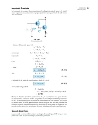 301
CONEXIÓN
DARLINGTON
Impedancia de entrada
La impedancia de entrada se determina utilizando la red equivalente de la figura 5.80. Inicial-
mente asignaremos a cada transistor sus propios parámetros para que el efecto de cada uno sea
fácil de examinar.
Zi Zi1
Zi2
RB
RE
Q2
Q1
E1, B2
Zi Zi1
Zi2
FIG. 5.80
Determinación de Zi.
Como se definió en la figura 5.80:
de modo que
Suponiendo
y
Como
y como
(5.101)
Para
(5.102)
o utilizando bD de la hoja de especificaciones, donde bD  b1b2
(5.103)
Para la red de la figura 5.79
Observe en el análisis precedente que los valores de re no se compararon sino que se descarta-
ron al compararlos con valores muchos más grandes. En una configuración Darlington los valo-
res de re serán diferentes porque la corriente de emisor a través de cada transistor será diferen-
te. También, tenga en cuenta la posibilidad de que los valores de beta para cada transistor sean
diferentes porque se ocupan diferentes niveles de corriente. El hecho es que, no obstante, el pro-
ducto de los dos valores beta serán iguales bD, como se indica en la hoja de especificaciones.
Ganancia de corriente
La ganancia de corriente se determina con la red equivalente de la figura 5.81. Se ignora la im-
pedancia de salida de cada transistor y se emplean sus parámetros.
 1.6 Mæ
= 3.3 MÆ||(8000)(390Æ) = 3.3 MÆ||3.1 MÆ
Zi = RB||bDRE
Zi = RB||bDRE
Zi = RB||b2
RE
b1 = b2 = b
Zi = RB||b1b2RE
Zi = RB || Zi
Zi1
 b1b2RE
b2RE W re1
Zi1
= b1 (re1
+ b2RE)
RE W re2
Zi1
= b1 (re1
+ b2 (re2
+ RE))
Zi1
= b1 (re1
+ Zi2
)
Zi2
= b2 (re2
+ RE)
 