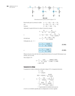 ANÁLISIS DE CA
DE UN BJT
302
Resolviendo para la corriente de salida:
con
Entonces
Aplicando la regla del divisor de voltaje al circuito de entrada:
y
de modo que
Utilizando
(5.104)
o (5.105)
Observe de nuevo el uso del valor de la especificación de bD en la ecuación final porque en ge-
neral b1 y b2 no se dan.
Para la figura 5.79:
Ganancia de voltaje
La ganancia de voltaje se determina utilizando la figura 5.81 y la siguiente derivación:
y
 1 (aproximado) en realidad menor que uno.
el cual es un resultado esperado para la configuración en emisor seguidor.
=
J
bDRB
RB + bDRE K J
RE
bDRBRE
RB + bDRE
K
An =
Vo
Vi
=
IoRE
Ii(RB 7Zi)
= (Ai)a
RE
RB 7Zi
b
RB 7Zi = RB 7bDRE =
bDRBRE
RB + bDRE
Vi = Ii(RB 7Zi)
Vo = IoRE
= 4.13 : 103
Ai =
Io
Ii
=
bDRB
RB + bDRE
=
(8000)(3.3 MÆ)
3.3 MÆ + 3.1 MÆ
Ai =
Io
Ii

bDRB
RB + bDRE
Ai =
Io
Ii

b1b2RB
RB + b1b2RE
b1, b2 W 1
Ai =
Io
Ii
=
(b1 + 1)(b2 + 1)RB
RB + b1b2RE
Io = (b2 + 1)(b1 + 1)a
RB
RB + b1b2RE
bIi
Ib1
=
RB
RB + Zi
Ii =
RB
RB + b1b2RE
Ii
Io = (b2 + 1)(b1 + 1)Ib1
Ib2
= b1Ib1
+ Ib1
= (b1 + 1)Ib1
Io = Ib2
+ b2Ib2
= (b2 + 1)Ib2
RB RE
B1
2Ib2
B2
E1
C1 C2
E2
Ib2
Ib1
1re1
β 2re2
β
β
1Ib1
β
Ii
Io
FIG. 5.81
Determinación de Ai para la red de la figura 5.79.
 