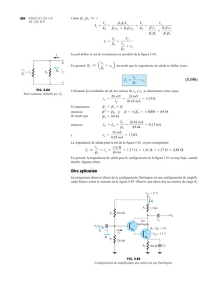 Como
la cual define la red de resistencias en paralelo de la figura 5.84.
En general, , de modo que la impedancia de salida se define como
(5.106)
Utilizando los resultados de cd, los valores de y se determinan como sigue.
Si suponemos
entonces
de modo que
entonces
y
La impedancia de salida para la red de la figura 5.81, es por consiguiente:
En general, la impedancia de salida para la configuración de la figura 5.81 es muy baja: cuando
mucho, algunos ohms.
Otra aplicación
Investiguemos ahora el efecto de la configuración Darlington en una configuración de amplifi-
cador básico como se muestra en la figura 5.85. Observe que ahora hay un resistor de carga RC
Zo 
re1
b2
+ re2
=
113 Æ
89.44
+ 1.27 Æ = 1.26 Æ + 1.27 Æ = 2.53 æ
re1
=
26 mV
0.23 mA
= 113Æ
IE1
= IB2
=
IE2
b2
=
20.48 mA
89.44
= 0.23 mA
b2 = 89.44
b2
= bD y b = 1bD = 18000 = 89.44
b1 = b2 = b
re2
=
26 mV
IE
=
26 mV
20.48 mA
= 1.27Æ
re1
re2
Zo =
re1
b2
+ re2
RE W a
re1
b2
+ re2
b
Io =
Vo
RE
+
Vo
re1
b2
+ re2
Io =
Vo
RE
+
b1b2Vo
b1re1
+ b1b2re2
=
Vo
RE
+
Vo
b1re1
b1b2
+
b1b2re2
b1b2
b1, b2 W 1
FIG. 5.84
Red resultante definida por Zo.
RE Vo
Io
+
–
re1
␤2
re2

Zo
FIG. 5.85
Configuración de amplificador que utiliza un par Darlington.
ANÁLISIS DE CA
DE UN BJT
304
Io
C1
R2
RE
RC
Par
Darlington
CE
C2
VBE = 1.5 V
R1
220 kΩ
680 Ω
470 kΩ
1.2 kΩ
VCC = 27 V
1 = 2 = 110.
Zi
'
β β
Vi
Ii
Zi
Io
Vo
 