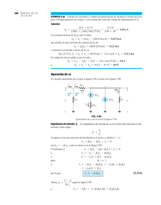 ANÁLISIS DE CA
DE UN BJT
308
EJEMPLO 5.18 Calcule las corrientes y voltajes de polarización de cd para el circuito de la fi-
gura 5.89 para producir un voltaje Vo de la mitad del valor del voltaje de alimentación (9 V).
Solución:
La corriente de base de Q2 es, por lo tanto,
que resulta ser una corriente de colector de Q2 de
y entonces la corriente a través de RC es
Eq. 15.1132:
El voltaje de cd a la salida es por lo tanto,
y
Operación de ca
El circuito equivalente de ca para la figura 5.89 se traza en la figura 5.90.
VB1
= VE1
- VBE
= 9.6 V - 0.7 V = 8.9 V
VE1
= VCC - ICRC = 18 V - 112.1 mA175 Æ2 = 9.6 V
IC = IE1
+ IC2
= 0.623 mA + 112.1 mA L IC2
= 112.1 mA
IC2
= b2IB2
= 18010.623 mA2 = 112.1 mA
IB2
= IC1
= b1IB1
= 14014.45 mA2 = 0.623 mA
IB1
=
18 V - 0.7 V
2 MÆ + 1140211802175 Æ2
=
17.3 V
3.89 * 106
= 4.45 mA
Ib1
a
Ib2
RB RC
1re1
Io
Ii
i
Vi
+
–
Vo
+
–
Ii
' β
2re2
β
1Ib1
β
2Ib2
β
'
Zi Zi
'
FIG. 5.90
Equivalente de ca de la red de la figura 5.89.
Impedancia de entrada, Zi La impedancia de entrada de ca en la base del transistor se de-
termina como sigue:
Al aplicar la ley de corrientes de Kirchhoff en el nodo a y definir Ic  Io:
con , como se observa en la figura 5.90.
El resultado es
y
o
pero
y
por lo que: (5.114)
Ahora, según la figura 5.90
y Vo = - IoRC = -(-b1b2Ib1
)RC = b1b2Ib1
RC
Ib1
=
Vi - Vo
b1re1
Io  - b1b2Ib1
= -Ib1
b1(1 + b2)
Io = - b1Ib1
- b1b2Ib1
= - Ib1
(b1 + b1b2)
b1 W 1
Io = - Ib1
(1 + b1) - b1b2Ib1
Io = - Ib1
- b1Ib1
- b1b2Ib1
Ib1
+ b1Ib1
- b2(-b1Ib1
) + Io = 0
Ib2
= - b1Ib1
Io = 0
Ib1
+ b1Ib1
- b2Ib2
+
Zi¿ =
Vi
Ii¿
 