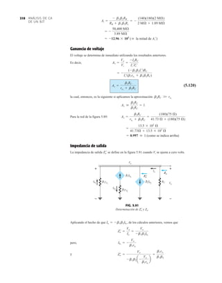 ANÁLISIS DE CA
DE UN BJT
310
Ganancia de voltaje
El voltaje se determina de inmediato utilizando los resultados anteriores.
Es decir,
(5.120)
la cual, entonces, es la siguiente si aplicamos la aproximación:
Para la red de la figura 5.89:
Impedancia de salida
La impedancia de salida se define en la figura 5.91 cuando Vi se ajusta a cero volts.
Zo
¿
= 0.997  1 (como se indica arriba)
=
13.5 * 103
Æ
41.73Æ + 13.5 * 103
Æ
Av =
b2RC
re1
+ b2RC
=
(180)(75 Æ)
41.73 Æ + (180)(75 Æ)
Av 
b2RC
b2RC
= 1
b2RC W re1
Av =
b2RC
re1
+ b2RC
= -
(-b1b2Ii¿)RC
Ii¿(b1re1
+ b1b2RC)
Av =
Vo
Vi
=
-IoRC
Ii¿Zi¿
= -12.96 * 103
( la mitad de Ai¿)
= -
50,400 MÆ
3.89 MÆ
Ai =
- b1b2RB
RB + b1b2Rc
= -
(140)(180)(2 MÆ)
2 MÆ + 1.89 MÆ
Ib2
RC
Io
Ib1
+
–
Vo
Vo
+
–
1re1
β
2re2
β
1Ib1
β
2Ib2
β
Zo
'
Zo
FIG. 5.91
Determinación de Zo
 y Zo.
Aplicando el hecho de que , de los cálculos anteriores, vemos que
pero,
y Zo
¿ =
Vo
-b1b2 a -
Vo
b1re1
b
=
b1re1
b1b2
Ib1
= -
Vo
b1re1
Zo
¿ =
Vo
Io
=
Vo
-b1b2Ib1
Io = - b1b2Ib1
 