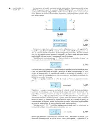 ANÁLISIS DE CA
DE UN BJT
312 La descripción del modelo equivalente híbrido se iniciará con el bipuerto general de la figu-
ra 5.93. El siguiente conjunto de ecuaciones (5.124) y (5.125) es sólo una de varias formas en
que las cuatro variables de la figura 5.93 se pueden relacionar. Es la que con más frecuencia se
usa en el análisis de circuitos con transistores; sin embargo, y por consiguiente, se analiza en de-
talle en este capítulo.
Ii
Vi
Io
Vo
+
–
+
–
FIG. 5.93
Bipuerto.
(5.124)
(5.125)
Los parámetros que relacionan las cuatro variables se llaman parámetros h, de la palabra “hí-
brido”. Se escogió el término híbrido porque la mezcla de variables (V e I) en cada ecuación pro-
duce un conjunto “híbrido” de unidades de medición para los parámetros h. Podemos tener una
clara idea de lo que los diversos parámetros representan y de cómo se puede determinar su mag-
nitud, aislando cada uno de ellos y examinando la relación resultante.
Si establecemos arbitrariamente que Vo  0 (cortocircuito en las terminales de salida) y se
resuelve para h11 en la ecuación (5.124), encontramos
(5.126)
La relación indica que el parámetro h11 es un parámetro de impedancia con las unidades de ohms.
Como es la relación del voltaje de entrada a la corriente de salida con las terminales en corto-
circuito, se llama parámetro de impedancia de entrada en cortocircuito. El subíndice 11 de h11
se refiere al hecho de que cada parámetro está determinado por una relación de cantidades me-
didas en las terminales de entrada.
Si Ii se hace igual a cero abriendo los cables de entrada, se obtienen los siguientes resultados
para h12:
(5.127)
El parámetro h12, es, por consiguiente, la relación del voltaje de entrada al voltaje de salida con
la corriente de entrada igual a cero. No tiene unidades porque es la relación de niveles de volta-
je y se llama parámetro de relación de voltaje de transferencia inverso en circuito abierto. El
subíndice 12 de h12 indica que el parámetro es una cantidad de transferencia determinada por
una relación de lecturas de entrada y salida. El primer entero del subíndice define la cantidad
medida que aparece en el numerador; el segundo define el origen de la cantidad que aparece en
el denominador. Se incluye el término inverso porque la relación es un voltaje de entrada sobre
un voltaje de salida en lugar de la relación inversa por lo general de interés.
Si en la ecuación (5.125) Vo se establece igual a cero poniendo de nuevo en cortocircuito las
terminales de salida, se obtienen los siguiente resultados para h21:
(5.128)
Observe que ya tenemos la relación de una cantidad de salida a una cantidad de entrada. Ahora
se utilizará el termino directo en lugar de inverso como se indicó para h12. El parámetro h21 es
h21 =
Io
Ii
`
Vo=0
sin unidades
h12 =
Vi
Vo
`
Il =0
sin unidades
h11 =
Vi
Ii
`
Vo=0
ohms
Io = h21Ii + h22Vo
Vi = h11Ii + h12Vo
 