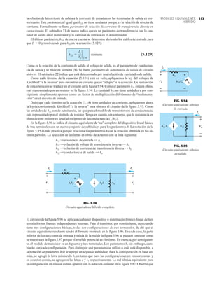 313
MODELO EQUIVALENTE
HÍBRIDO
la relación de la corriente de salida a la corriente de entrada con las terminales de salida en cor-
tocircuito. Este parámetro, al igual que h12, no tiene unidades porque es la relación de niveles de
corriente. Formalmente se llama parámetro de relación de corriente de transferencia directa en
cortocircuito. El subíndice 21 de nuevo indica que es un parámetro de transferencia con la can-
tidad de salida en el numerador y la cantidad de entrada en el denominador.
El último parámetro, h22, de nueva cuenta se determina abriendo los cables de entrada para
que I1  0 y resolviendo para h22 en la ecuación (5.125):
(5.129)
Como es la relación de la corriente de salida al voltaje de salida, es el parámetro de conductan-
cia de salida y se mide en siemens (S). Se llama parámetro de admitancia de salida de circuito
abierto. El subíndice 22 indica que está determinado por una relación de cantidades de salida.
Como cada término de la ecuación (5.124) está en volts, apliquemos la ley del voltajes de
Kirchhoff “a la inversa” para encontrar un circuito que se “adapte” a la ecuación. La realización
de esta operación se traduce en el circuito de la figura 5.94. Como el parámetro h11 está en ohms,
está representado por un resistor en la figura 5.94. La cantidad h12 no tiene unidades y por con-
siguiente simplemente aparece como un factor de multiplicación del término de “realimenta-
ción” en el circuito de entrada.
Dado que cada término de la ecuación (5.14) tiene unidades de corriente, apliquemos ahora
la ley de corrientes de Kirchhoff “a la inversa” para obtener el circuito de la figura 5.95. Como
las unidades de h22 son de admitancia, las que para el modelo de transistor son de conductancia,
está representado por el símbolo de resistor. Tenga en cuenta, sin embargo, que la resistencia en
ohms de este resistor es igual al recíproco de la conductancia (1h22).
En la figura 5.96 se indica el circuito equivalente de “ca” completo del dispositivo lineal básico
de tres terminales con un nuevo conjunto de subíndices para los parámetros h. La notación de la
figura 5.95 es más práctica porque relaciona los parámetros h con la relación obtenida en los úl-
timos párrafos. La selección de las letras es obvia de acuerdo con la lista siguiente:
h11 = resistencia de entrada = hi
h12 = relación de voltaje de transferencia inversa = hr
h21 = relación de corriente de transferencia directa = hf
h22 = conductancia de salida = ho
h22 =
Io
Vo
`
Ii =0
siemens
Io
Vo
+
–
FIG. 5.95
Circuito equivalente híbrido
de salida.
+
–
Ii
Vi
Io
Vo
+
–
+
–
FIG. 5.96
Circuito equivalente híbrido completo.
+
–
Ii
Vi
FIG. 5.94
Circuito equivalente híbrido
de entrada.
El circuito de la figura 5.96 se aplica a cualquier dispositivo o sistema electrónico lineal de tres
terminales sin fuentes independientes internas. Para el transistor, por consiguiente, aun cuando
tiene tres configuraciones básicas, todas son configuraciones de tres terminales, de ahí que el
circuito equivalente resultante tendrá el formato mostrado en la figura 5.96. En cada caso, la parte
inferior de las secciones de entrada y salida de la red de la figura 5.96 se pueden conectar como
se muestra en la figura 5.97 porque el nivel de potencial es el mismo. En esencia, por consiguien-
te, el modelo de transistor es un bipuerto y tres terminales. Los parámetros h, sin embargo, cam-
biarán con cada configuración. Para distinguir qué parámetro se utilizó o cuál está disponible, a
la notación de parámetro h se le agregó un segundo subíndice. Para la configuración en base co-
mún, se agregó la letra minúscula b, en tanto que para las configuraciones en emisor común y
en colector común, se agregaron las letras e y c, respectivamente. La red híbrida equivalente para
la configuración en emisor común aparece con la notación estándar en la figura 5.97. Observe que
 