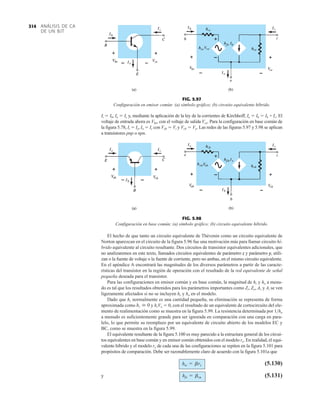 ANÁLISIS DE CA
DE UN BJT
314
Ii  Ib, Io  Ic y, mediante la aplicación de la ley de la corrientes de Kirchhoff, Ie  Ib  Ib + Ic. El
voltaje de entrada ahora es Vbe, con el voltaje de salida Vce. Para la configuración en base común de
la figura 5.78, Ii  Ie, Io  Ic con Veb  Vi y Vcb  Vo. Las redes de las figuras 5.97 y 5.98 se aplican
a transistores pnp o npn.
El hecho de que tanto un circuito equivalente de Thévenin como un circuito equivalente de
Norton aparezcan en el circuito de la figura 5.96 fue una motivación más para llamar circuito hí-
brido equivalente al circuito resultante. Dos circuitos de transistor equivalentes adicionales, que
no analizaremos en este texto, llamados circuitos equivalentes de parámetro z y parámetro y, utili-
zan o la fuente de voltaje o la fuente de corriente, pero no ambas, en el mismo circuito equivalente.
En el apéndice A encontrará las magnitudes de los diversos parámetros a partir de las caracte-
rísticas del transistor en la región de operación con el resultado de la red equivalente de señal
pequeña deseada para el transistor.
Para las configuraciones en emisor común y en base común, la magnitud de hr y ho a menu-
do es tal que los resultados obtenidos para los parámetros importantes como Zi, Zo, Av y Ai se ven
ligeramente afectados si no se incluyen hr y ho en el modelo.
Dado que hr normalmente es una cantidad pequeña, su eliminación se representa de forma
aproximada como y hrVo  0, con el resultado de un equivalente de cortocircuito del ele-
mento de realimentación como se muestra en la figura 5.99. La resistencia determinada por 1ho
a menudo es suficientemente grande para ser ignorada en comparación con una carga en para-
lelo, lo que permite su reemplazo por un equivalente de circuito abierto de los modelos EC y
BC, como se muestra en la figura 5.99.
El equivalente resultante de la figura 5.100 es muy parecido a la estructura general de los circui-
tos equivalentes en base común y en emisor común obtenidos con el modelo re. En realidad, el equi-
valente híbrido y el modelo re de cada una de las configuraciones se repiten en la figura 5.101 para
propósitos de comparación. Debe ser razonablemente claro de acuerdo con la figura 5.101a que
(5.130)
y (5.131)
hfe = bca
hie = bre
hr  0
FIG. 5.97
Configuración en emisor común: (a) símbolo gráfico; (b) circuito equivalente híbrido.
FIG. 5.98
Configuración en base común; (a) símbolo gráfico; (b) circuito equivalente híbrido.
 