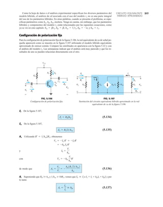 317
CIRCUITO EQUIVALENTE
HÍBRIDO APROXIMADO
Como la hoja de datos o el análisis experimental especifican los diversos parámetros del
modelo híbrido, el análisis de cd asociado con el uso del modelo re no es una parte integral
del uso de los parámetros híbridos. En otras palabras, cuando se presenta el problema, se espe-
cifican parámetros como hie, hfe, hib, etcétera. Tenga en cuenta, sin embargo, que los parámetros
híbridos y componentes del modelo re están relacionados por las siguientes ecuaciones, como
ya se vio en este capítulo: y
Configuración de polarización fija
Para la configuración de polarización fija de la figura 5.106, la red equivalente de ca de señal pe-
queña aparecerá como se muestra en la figura 5.107 utilizando el modelo híbrido equivalente
aproximado de emisor común. Compare las similitudes en apariencia con la figura 5.22 y con
el análisis del modelo re. Las semejanzas indican que el análisis será muy parecido y que los re-
sultados de uno se pueden relacionar directamente con el otro.
hib = re.
hfb = -a,
hoe = 1ro,
hfe = b,
hie = bre,
RB
VCC
C2
hfe
C1
RC
hie
Vi
Zo
+
Zi
Vo
+
–
–
Io
Ii
Ii
Vi Zi
Vo
Zo
Io
+
–
+
–
FIG. 5.106
Configuración de polarización fija.
Vi
Zo
+
Vo
+
–
–
RC
hie
RB
Ib Io
hfe Ib
Ic
Zi
Ii
1/hoe
+
–
+
–
Vo
Io
Zo
Zi
Ii
Vi
FIG. 5.107
Sustitución del circuito equivalente híbrido aproximado en la red
equivalente de ca de la figura 5.106.
Zi De la figura 5.107,
(5.134)
Zo De la figura 5.107,
(5.135)
Av Utilizando obtenemos
y
con
de modo que (5.136)
Ai Suponiendo que RB W hie y 1hoe  10RC, vemos que e Io  Ic  hfeIb  hfeIi y por
lo tanto
(5.137)
Ai =
Io
Ii
 hfe
Ib  Ii
Av =
Vo
Vi
= -
hie1RC 71hoe2
hie
Vo = -hfe
Vi
hie
R¿
Ib =
Vi
hie
= -hfe Ib R¿
Vo = -Io R¿ = -ICR¿
R¿ = 1hoe 7RC,
Zo = RC 71hoe
Zi = RB 7hie
 