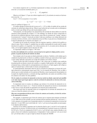 15
DIODO
SEMICONDUCTOR
Con valores negativos de VD el término exponencial se reduce con rapidez por debajo del
nivel de I y la ecuación resultante para ID es
ID  –Is (VD negativo)
Observe en la figura 1.15 que con valores negativos de VD la corriente en esencia es horizon-
tal al nivel de Is.
Con V  0 V, la ecuación (1.1) se vuelve
como lo confirma la figura 1.15.
El cambio abrupto de dirección de la curva en VD  0 V se debe al cambio de las escalas de
corriente de arriba hacia abajo del eje. Observe que arriba del eje la escala está en miliamperes
(mA), en tanto que debajo del eje está en picoamperes (pA).
Teóricamente, con todo perfecto, las características de un diodo de silicio deben ser como las
muestra la línea punteada de la figura 1.15. Sin embargo, los diodos de silicio comerciales se
desvían de la condición ideal por varias razones, entre ellas la resistencia de “cuerpo” interna y
la resistencia de “contacto” externa de un diodo. Cada una contribuye a un voltaje adicional con
el mismo nivel de corriente, como lo determina la ley de Ohm, lo que provoca el desplazamien-
to hacia la derecha que se muestra en la figura 1.15.
El cambio de las escalas de corriente entre las regiones superior e inferior de la gráfica se
observó antes. Para el voltaje VD también hay un cambio mensurable de escala entre la región
derecha de la gráfica y la izquierda. Con valores positivos de VD la escala está en décimas de
volts, y en la región negativa está en decenas de volts.
Es importante señalar en la figura 1.14b cómo:
La dirección definida de la corriente convencional en la región de voltaje positivo corres-
ponde a la punta de flecha del símbolo de diodo.
Éste siempre será el caso para un diodo polarizado en directa. También es útil señalar que la
condición de polarización en directa se establece cuando la barra que representa el lado negati-
vo del voltaje aplicado concuerda con el lado del símbolo con la barra vertical.
Yendo un paso más allá al examinar la figura 1.14b, vemos que se establece una condición
de polarización en directa a través de la unión p-n cuando el lado positivo del voltaje se aplica
al material tipo p (observando la correspondencia en la letra p) y el lado negativo del voltaje se
aplica al material tipo n (observando la misma correspondencia).
Es particularmente interesante observar que la corriente de saturación en inversa de la uni-
dad comercial es notoriamente mayor que la de Is en la ecuación de Shockley. Esto se debe a
efectos que no están incluidos en la ecuación de Shockley, como la generación de portadores en
la región de empobrecimiento y corrientes de fuga superficiales, las cuales son sensibles al área
de contacto en la unión. En otras palabras:
Por lo común, la corriente de saturación en inversa real de un diodo comercial será medible
a un valor mayor que la que aparece como la corriente de saturación en inversa en la ecua-
ción de Shockley.
Es importante tener en cuenta, sin embargo, que incluso si la corriente de saturación en in-
versa es 1000 veces mayor, si Is  10 pA la corriente de saturación en inversa se incrementará
a sólo 10 nA, lo que aún puede ser ignorado en la mayoría de las aplicaciones.
Otra factor que tiene un marcado efecto en la magnitud de la corriente de saturación en in-
versa es el área de contacto en la unión:
Hay una correspondencia directa entre el área de contacto en la unión y el nivel de corrien-
te de saturación en inversa.
Por ejemplo, si suponemos que el área de contacto que se requiere para manejar un diodo de
1 A es 1000 veces la de un diodo con una corriente directa nominal máxima de 1 mA (con Is 
1 nA), entonces, de acuerdo con el enunciado anterior, la corriente de saturación en inversa del
diodo de 1 A será 1000 veces la del diodo de 1 mA o 1 mA (un nivel que podría ser preocupan-
te en algunas aplicaciones).
Veremos en los análisis siguientes que la situación ideal es que Is sea de 0 A en la región de
polarización en inversa. El hecho de que en la actualidad por lo general ocurra en el intervalo
de 0.01 pA a 10 pA en comparación el de 0.1 mA a 1 mA de hace unas cuantas décadas es un
punto a favor de la industria manufacturera. Comparando el valor común de 1 nA con el nivel
de 1 mA de hace años se ve que se logró un factor de mejora de 100,000.
ID = Is1e0
- 12 = Is11 - 12 = 0 mA
 