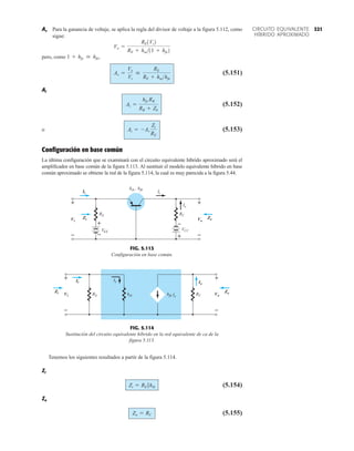Tenemos los siguientes resultados a partir de la figura 5.114.
Zi
(5.154)
Zo
(5.155)
Zo = RC
Zi = RE 7hib
Ic
VEE
hib , hfb
Ii
VCC
Vo
Zo
Zi
Io
RE RC
Vi
+
–
+
–
+
– +
–
+
–
+
–
Ii
Vi
Zi Vo
Zo
FIG. 5.113
Configuración en base común.
Ii
Zo
RE
Zi
+
–
Vi RC
Io
Vo
+
–
Ie
hfb
hib
Ie
Vi
Zi
Ii Io
Zo
Vo
+
–
+
–
FIG. 5.114
Sustitución del circuito equivalente híbrido en la red equivalente de ca de la
figura 5.113.
321
CIRCUITO EQUIVALENTE
HÍBRIDO APROXIMADO
Av Para la ganancia de voltaje, se aplica la regla del divisor de voltaje a la figura 5.112, como
sigue:
pero, como
(5.151)
Ai
(5.152)
o (5.153)
Configuración en base común
La última configuración que se examinará con el circuito equivalente híbrido aproximado será el
amplificador en base común de la figura 5.113. Al sustituir el modelo equivalente híbrido en base
común aproximado se obtiene la red de la figura 5.114, la cual es muy parecida a la figura 5.44.
Ai = -Av
Zi
RE
Ai =
hfe RB
RB + Zb
Av =
Vo
Vi

RE
RE + hiehfe
1 + hfe  hfe,
Vo =
RE1Vi2
RE + hie11 + hfe2
 
