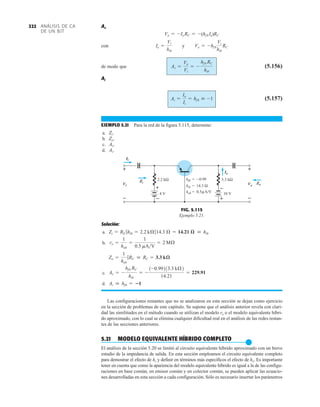 ANÁLISIS DE CA
DE UN BJT
322 Av
con y
de modo que (5.156)
Ai
(5.157)
EJEMPLO 5.21 Para la red de la figura 5.115, determine:
a.
b.
c.
d. Ai.
Av.
Zo.
Zi.
Ai =
Io
Ii
= hf b  -1
Av =
Vo
Vi
= -
hf b RC
hib
Vo = -hf b
Vi
hib
RC
Ie =
Vi
hib
Vo = -Io RC = -(hf b Ie)RC
Solución:
a.
b.
c.
d.
Las configuraciones restantes que no se analizaron en esta sección se dejan como ejercicio
en la sección de problemas de este capítulo. Se supone que el análisis anterior revela con clari-
dad las similitudes en el método cuando se utilizan el modelo re o el modelo equivalente híbri-
do aproximado, con lo cual se elimina cualquier dificultad real en el análisis de las redes restan-
tes de las secciones anteriores.
5.21 MODELO EQUIVALENTE HÍBRIDO COMPLETO
●
El análisis de la sección 5.20 se limitó al circuito equivalente híbrido aproximado con un breve
estudio de la impedancia de salida. En esta sección empleamos el circuito equivalente completo
para demostrar el efecto de hr y definir en términos más específicos el efecto de ho. Es importante
tener en cuenta que como la apariencia del modelo equivalente híbrido es igual a la de las configu-
raciones en base común, en emisor común y en colector común, se pueden aplicar las ecuacio-
nes desarrolladas en esta sección a cada configuración. Sólo es necesario insertar los parámetros
Ai  hfb = 1
Av = -
hfb RC
hib
= -
1-0.99213.3 kÆ2
14.21
= 229.91
Zo =
1
hob
7RC  RC = 3.3 kæ
ro =
1
hob
=
1
0.5 mAV
= 2 MÆ
Zi = RE 7hib = 2.2 kÆ714.3 Æ = 14.21 æ  hib
3.3 kΩ
10 V
2.2 kΩ
4 V
Ii
Vo
Zo
Zi
Io
Vi
+
–
+
–
hfb = −0.99
hib = 14.3 Ω
hob = 0.5 A/V
μ
+
– +
–
Ii
Vi
Zi
Io
Vo
Zo
+
–
+
–
FIG. 5.115
Ejemplo 5.21.
 