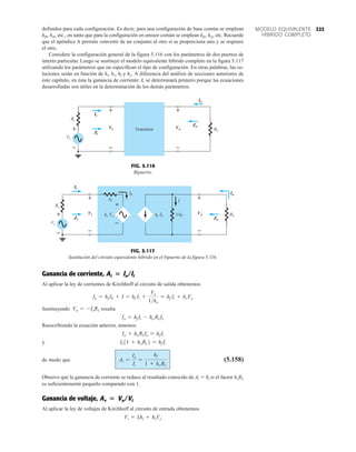 323
MODELO EQUIVALENTE
HÍBRIDO COMPLETO
definidos para cada configuración. Es decir, para una configuración de base común se emplean
hfb, hib, etc., en tanto que para la configuración en emisor común se emplean hfe, hie, etc. Recuerde
que el apéndice A permite convertir de un conjunto al otro si se proporciona uno y se requiere
el otro.
Considere la configuración general de la figura 5.116 con los parámetros de dos puertos de
interés particular. Luego se sustituye el modelo equivalente híbrido completo en la figura 5.117
utilizando los parámetros que no especifican el tipo de configuración. En otras palabras, las so-
luciones serán en función de hi, hr, hf y ho. A diferencia del análisis de secciones anteriores de
este capítulo, en ésta la ganancia de corriente Ai se determinará primero porque las ecuaciones
desarrolladas son útiles en la determinación de los demás parámetros.
Zo
+
Vs
Ii
Rs
RL
Io
Vo
+ +
–
– –
Zi
Vi Transistor
+
–
+
–
Ii
Zi
Vi
Io
Zo
Vo
FIG. 5.116
Bipuerto.
Ib
hi
Vo
hr RL
I
Ib
hf 1/ho
Vi
Io
+
Vs
Rs
–
Zi
–
Ii
+
Zo
Vo
–
+
+
–
Io
Zo
Vo
Ii
Zi
Vi
+
–
+
–
FIG. 5.117
Sustitución del circuito equivalente híbrido en el bipuerto de la figura 5.116.
Ganancia de corriente,
Al aplicar la ley de corrientes de Kirchhoff al circuito de salida obtenemos
Sustituyendo resulta
Reescribiendo la ecuación anterior, tenemos
y
de modo que (5.158)
Observe que la ganancia de corriente se reduce al resultado conocido de Ai  hf si el factor hoRL
es suficientemente pequeño comparado con 1.
Ganancia de voltaje,
Al aplicar la ley de voltajes de Kirchhoff al circuito de entrada obtenemos
Vi = Iihi + hrVo
Av  Vo/Vi
Ai =
Io
Ii
=
hf
1 + hoRL
Io11 + hoRL2 = hf Ii
Io + hoRLIo = hf Ii
Io = hf Ii - ho RLIo
Vo = -IoRL
Io = hf Ib + I = hf Ii +
Vo
1ho
= hf Ii + hoVo
Ai  lo/li
 