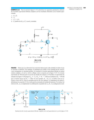 325
MODELO EQUIVALENTE
HÍBRIDO COMPLETO
EJEMPLO 5.22 Para la red de la figura 5.118, determine los siguientes parámetros utilizan-
do el modelo equivalente híbrido completo con los resultados obtenidos con el modelo apro-
ximado.
a. y
b.
c. .
d. Zo (dentro de RC) y (con RC incluida)
Z¿
o
Ai = IoIi
Av.
Z¿
i.
Zi
Solución: Ahora que ya se derivaron las ecuaciones básicas para cada cantidad, el orden en que
se calculan es arbitrario. Sin embargo, la impedancia de salida es una cantidad útil de conocer,
y por consiguiente se calculará primero. Se sustituyó el circuito equivalente híbrido en emisor
común completo y la red se volvió a dibujar como se muestra en la figura 5.119. Un circuito
equivalente de Thévenin para la sección de entrada de la figura 5.119 produce el equivalente de
entrada de la figura 5.120 porque y (un resultado de RB  470 kÆ
que es mucho mayor que RS  1 kÆ). En este ejemplo, RL  RC e IC se define como la co-
rriente a través de RC como en ejemplos previos de este capítulo. La impedancia de salida Zo
definida por la ecuación (5.16) es sólo para las terminales de salida del transistor. No incluye los
efectos de RC, Zo es simplemente la combinación en paralelo de Zo y RL. La configuración resul-
RTh  Rs = 1 kÆ
ETh  Vs
Ii
Zi
Zo
Ii
'
'
+
–
Ii Ii
' Ii
'
Zi
'
Zi
Vi
Vo
Zo
Io
+
–
FIG. 5.118
Ejemplo 5.22.
–
+
Io
Vo
1 kΩ
Ib
110 50 kΩ
Ii
Vi
Zi
470 kΩ
Thévenin
4.7 kΩ
Zo
2 × 10−4 Vo
Ib
+
Vs
Rs
– –
+
+
–
1.6 kΩ
Ii
'
Zi
' Zo
'
+
–
+
–
Zo
'
Io
Zo
Vo
Zi
'
Ii
Zi
Vi
Ii
'
FIG. 5.119
Sustitución del circuito equivalente híbrido completo en la red equivalente de ca de la figura 5.118.
 
