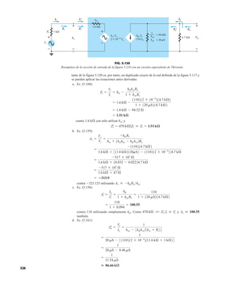 326
tante de la figura 5.120 es, por tanto, un duplicado exacto de la red definida de la figura 5.117 y
se pueden aplicar las ecuaciones antes derivadas.
a. Ec. (5.160):
contra con sólo utilizar hie; y
b. Ec. (5.159):
contra 323.125 utilizando
c. Ec. (5.158):
contra 110 utilizando simplemente hfe. Como y
también.
d. Ec. (5.161):
 86.66 kæ
=
1
11.54 mS
=
1
20 mS - 8.46 mS
=
1
20 mS - 31110212 * 10-4
211.6 kÆ + 1 kÆ24
Z¿
o =
Vo
Io
=
1
hoe - 3hfehre1hie + Rs24
Ai  100.55
470 kÆ W Z¿
i,Ii  I¿
i
=
110
1 + 0.094
= 100.55
A¿
i =
Io
I¿
i
=
hfe
1 + hoeRL
=
110
1 + 120 mS214.7 kÆ2
Av  -hfeRLhie.
= 313.9
=
-517 * 103
Æ
1.6 kÆ + 47 Æ
=
-517 * 103
Æ
1.6 kÆ + 10.032 - 0.02224.7 kÆ
=
-1110214.7 kÆ2
1.6 kÆ + 311.6 kÆ2120mS2 - 1110212 * 10-4
244.7 kÆ
Av =
Vo
Vi
=
-hfeRL
hie + 1hiehoe - hfehre2RL
Z¿
i = 470 kÆ7Zi  Zi = 1.51 kæ
1.6 kÆ
= 1.51 kæ
= 1.6 kÆ - 94.52 Æ
= 1.6 kÆ -
1110212 * 10-4
214.7 kÆ2
1 + 120 mS214.7 kÆ2
Zi =
Vi
Ii
= hie -
hfehreRL
1 + hoeRL
2 × 10−4 Vo
hre Vo
hie
hfe Ib
Ib
110 hoe = 20 S
hoe
1
= 50 kΩ
–
+
Io
Vo
1 kΩ
Vi
Zi
4.7 kΩ
Zo
+
Vs
Rs
– –
+
+
–
1.6 kΩ
μ
Ii
Zi
' Zo
'
Ii
'
Zi
' Zo
' Zo
Io
Vo
Ii
Zi
Vi
+
–
+
–
Ii
'
FIG. 5.120
Reemplazo de la sección de entrada de la figura 5.119 con un circuito equivalente de Thévenin.
 