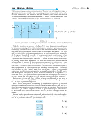 329
MODELO  HÍBRIDO
5.22 MODELO P HÍBRIDO
●
El último modelo que presentaremos es el modelo p híbrido, el cual incluye parámetros que no
aparecen en los otros dos modelos, ante todo para proporcionar un modelo más preciso de los
efectos de alta frecuencia. Para frecuencias más bajas pueden efectuarse las aproximaciones con
los resultados del modelo re previamente presentado. El modelo p híbrido aparece en la figura
5.123 con todos los parámetros necesarios para un análisis completo en frecuencia.
ru
B
Ib
E E
1
re
C
b'
rb
Cu
Cπ
Vπ rπ ro gm Vπ = gm (Ib rπ) = gm Ib βre = Ib βre = βIb
' ' ' '
Ib
'
+
–
FIG. 5.123
Circuito equivalente de ca de señal pequeña de transistor Giacolleto (o p híbrido) de alta frecuencia.
Todos los capacitores que aparecen en la figura 5.123 lo son de capacitancia parásita entre
las varias uniones del dispositivo. Existen todos los efectos capacitivos que realmente sólo en-
tran en juego a frecuencias altas. Para frecuencias bajas a frecuencias medias su reactancia es
muy grande, por lo que se pueden considerar como circuitos abiertos. El capacitor Cu por lo ge-
neral es de sólo algunos picofarads (pF) a unas decenas de picofarads, en tanto que la capacitan-
cia Cu en general abarca desde menos de 1 pF hasta varios picofarads. La resistencia rb incluye
los niveles de contacto de la base, de la masa de la base y de difusión de resistencia de la base.
El primero se debe a la conexión real con la base. El segundo incluye la resistencia de la termi-
nal externa a la región activa del transistor y el último es la resistencia real dentro de la región
activa de la base. En general es de algunos a unas decenas de ohms. Los resistores rp, ru y ro son
las resistencias entre las terminales indicadas del dispositivo cuando el dispositivo está en la re-
gión activa. La resistencia rp (utilizando el símbolo p en concordancia con la terminología p hí-
brida) es simplemente bre, como se presentó para el modelo re en emisor común. La resistencia
ru (el subíndice u se refiere a la unión que se forma entre la base y el colector) es muy grande y
crea una ruta de realimentación de los circuitos de salida a los de entrada en el modelo equiva-
lente. Por lo general es mayor que bro, lo cual la coloca en el intervalo de los megaohms. La re-
sistencia de salida ro es la que normalmente aparece a través de una carga aplicada. Su valor, el
que por lo general varía entre 5 kÆ y 40 kÆ, se determina a partir del parámetro híbrido hoe.
Es importante observar en la figura 5.123 que la fuente controlada puede ser una fuente de
corriente controlada por voltaje (VCCS) o una fuente de corriente controlada por corriente
(CCCS) según los parámetros empleados.
Para el análisis de frecuencias bajas a medias, se pueden ignorar los efectos de capacitivos
parásitos provocados por los muy altos niveles de alta reactancia asociados con cada uno. La re-
sistencia rb en general es tan pequeña que la puede reemplazar un equivalente de cortocircuito y
la resistencia ru en general es tan grande que puede ser ignorada en la mayoría de las aplicacio-
nes. El resultado es una red equivalente similar al modelo re en emisor común previamente pre-
sentado.
Como el uso del modelo depende totalmente de la determinación de valores de los paráme-
tros para la red equivalente, es importante conocer las siguientes relaciones para extraer los va-
lores de los parámetros de los datos típicamente provistos:
(5.162)
(5.163)
(5.164)
ro =
1
hoe
gm =
1
re
rp = bre
 