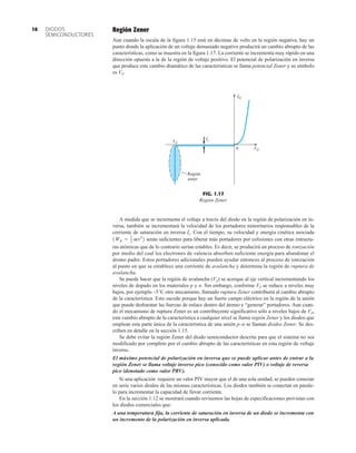 DIODOS
SEMICONDUCTORES
16 Región Zener
Aun cuando la escala de la figura 1.15 está en décimas de volts en la región negativa, hay un
punto donde la aplicación de un voltaje demasiado negativo producirá un cambio abrupto de las
características, como se muestra en la figura 1.17. La corriente se incrementa muy rápido en una
dirección opuesta a la de la región de voltaje positivo. El potencial de polarización en inversa
que produce este cambio dramático de las características se llama potencial Zener y su símbolo
es VZ.
ID
Is
VD
VZ
0
Región
zener
FIG. 1.17
Región Zener.
A medida que se incrementa el voltaje a través del diodo en la región de polarización en in-
versa, también se incrementará la velocidad de los portadores minoritarios responsables de la
corriente de saturación en inversa Is. Con el tiempo, su velocidad y energía cinética asociada
serán suficientes para liberar más portadores por colisiones con otras estructu-
ras atómicas que de lo contrario serían estables. Es decir, se producirá un proceso de ionización
por medio del cual los electrones de valencia absorben suficiente energía para abandonar el
átomo padre. Estos portadores adicionales pueden ayudar entonces al proceso de ionización
al punto en que se establece una corriente de avalancha y determina la región de ruptura de
avalancha.
Se puede hacer que la región de avalancha (VZ) se acerque al eje vertical incrementando los
niveles de dopado en los materiales p y n. Sin embargo, conforme VZ se reduce a niveles muy
bajos, por ejemplo –5 V, otro mecanismo, llamado ruptura Zener contribuirá al cambio abrupto
de la característica. Esto sucede porque hay un fuerte campo eléctrico en la región de la unión
que puede desbaratar las fuerzas de enlace dentro del átomo y “generar” portadores. Aun cuan-
do el mecanismo de ruptura Zener es un contribuyente significativo sólo a niveles bajos de VZ,
este cambio abrupto de la característica a cualquier nivel se llama región Zener y los diodos que
emplean esta parte única de la característica de una unión p–n se llaman diodos Zener. Se des-
criben en detalle en la sección 1.15.
Se debe evitar la región Zener del diodo semiconductor descrita para que el sistema no sea
modificado por completo por el cambio abrupto de las características en esta región de voltaje
inverso.
El máximo potencial de polarización en inversa que se puede aplicar antes de entrar a la
región Zener se llama voltaje inverso pico (conocido como valor PIV) o voltaje de reversa
pico (denotado como valor PRV).
Si una aplicación requiere un valor PIV mayor que el de una sola unidad, se pueden conectar
en serie varios diodos de las mismas características. Los diodos también se conectan en parale-
lo para incrementar la capacidad de llevar corriente.
En la sección 1.12 se mostrará cuando revisemos las hojas de especificaciones provistas con
los diodos comerciales que:
A una temperatura fija, la corriente de saturación en inversa de un diodo se incrementa con
un incremento de la polarización en inversa aplicada.
1WK = 1
2 mv2
2
 