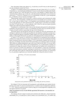 Este valor parece bastar, pero observe hoe, el cual eleva a casi 40 veces su valor de punto Q
con una corriente de colector de 50 mA.
La figura 5.124 también muestra que los parámetros que más varían son hoe(1ro) y hie(bre).
El parámetro hie varía desde aproximadamente 10 veces su valor del punto Q hasta aproximada-
mente un décimo de su valor del punto Q con 50 mA. Sin embargo, se deberá esperar esta
variación porque sabemos que el valor de re está directamente relacionado con la corriente de
emisor por re  26 mVIE. Conforme se incrementa, el valor de re y, por consiguiente
bre, se reducirán, como se muestra en la figura 5.124.
Tenga presente cuando revise la curva de hoe contra la corriente, que la resistencia de salida
real ro es 1hoe. Por consiguiente, a medida que la curva se incrementa con la corriente, el valor
de ro se hace cada vez menor. Como ro es un parámetro que normalmente aparece en paralelo
con la carga aplicada, los valores decrecientes de ro pueden llegar a convertirse en un proble-
ma crítico. El hecho de que ro se haya reducido a casi 140 de su valor en el punto Q podría
implicar una reducción real de la ganancia a 50 mA.
El parámetro hre varía bastante , pero como su valor del punto Q en general es suficientemen-
te pequeño como para ignorar su efecto, es un parámetro de interés sólo con corrientes de colec-
tor que son mucho menores o quizá algo más que el nivel del punto Q.
Ésta puede parecer una descripción extensa de un conjunto de curvas de características. Sin
embargo, la experiencia ha revelado que las gráficas de esta naturaleza a menudo se revisan sin to-
marse el tiempo para apreciar en plenitud el amplio impacto de lo que están proporcionando. Estas
gráficas revelan mucha información que podría ser extremadamente útil en el proceso de diseño.
La figura 5.125 muestra la variación de la magnitud de los parámetros provocada por
cambios en el voltaje del colector al emisor. Este conjunto de curvas está normalizado al mismo
punto de operación que las curvas de la figura 5.124, lo que permite comparar entre los dos. En
este caso, sin embargo, la escala vertical está en porcentaje y no en números enteros. El nivel de
200% define un conjunto de parámetros que es dos veces el del nivel de 100%. Un nivel de 100%
reflejaría un cambio de 10:1. Observe que la magnitud de hfe y hie es relativamente constante con
variaciones del voltaje del colector al emisor, en tanto que con cambios de la corriente del co-
lector la variación es mucho más significativa. En otras palabras, si desea que un parámetro
como hie(bre) permanezca constante, mantenga la variación de IC al mínimo al mismo tiempo
que se preocupa menos sobre las variaciones del voltaje del colector al emisor. La variación de
hoe y hie permanece significativa en el intervalo indicado del voltaje del colector al emisor.
IE 1IC2
hie (r
e)
hie (r
e)
hre ( )
r
ru
hre ( )
r
ru
hfe ()
hfe ()
hoe ( )
1
ro
hoe ( )
1
ro
1
1
valor de cada cantidad
de
FIG. 5.125
Variaciones de los parámetros híbridos con el voltaje del colector al emisor.
331
VARIACIONES
DE LOS PARÁMETROS
DEL TRANSISTOR
En la figura 5.126, las variaciones de los parámetros están graficadas para cambios de tem-
peratura en la unión. El valor de normalización se considera como la temperatura ambiente,
T  25°C. Ahora la escala horizontal es lineal en lugar de la escala logarítmica empleada en las
dos figuras anteriores. En general:
Todos los parámetros de un circuito híbrido equivalente del transistor se incrementan con
la temperatura.
Sin embargo, de nuevo tenga en cuenta que la resistencia de salida real ro está inversamente
relacionada con hoe, de modo que su valor se reduce con un incremento de hoe. El cambio más
 