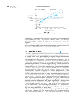 ANÁLISIS DE CA
DE UN BJT
332
grande ocurre en hie, aunque observe que el intervalo de la escala vertical es considerablemente
menor que el de las otras gráficas. A una temperatura de 200°C el valor de hie es casi tres veces
su valor del punto Q, pero en la figura 5.124 los parámetros se incrementan a casi 40 veces el valor
del punto Q.
De los tres parámetros, por consiguiente, la variación de la corriente del colector es la que
más afecta los parámetros de un circuito equivalente de transistor. La temperatura siempre es un
factor, aunque el efecto de la corriente del colector puede ser significativo.
5.24 SOLUCIÓN DE FALLAS
●
Aun cuando la terminología solución de fallas sugiere que los procedimientos que se van a des-
cribir están diseñados tan sólo para aislar una avería, es importante tener en cuenta que se pue-
den aplicar las mismas técnicas para asegurarse de que un sistema está funcionando de manera
correcta. En todo caso, los procedimientos de prueba, verificación y aislamiento requieren en-
tender lo que se espera en varios puntos de la red tanto en el dominio de cd como en el de ca. En
la mayoría de los casos, una red que opera correctamente en el modo de cd también lo hará en
el dominio de ca. Además, es más probable que una red que proporciona la respuesta de ca espe-
rada se polarice como se planeó. En un entorno de laboratorio típico, se aplican fuentes tanto de
cd como de ca y la respuesta de ca en varios puntos de la red se verifica con un osciloscopio como
se muestra en la figura 5.127. Observe que el cable negro (tierra) del osciloscopio está conectado
directamente a tierra y que el rojo se cambia de un punto a otro de la red, lo que proporciona los
patrones que aparecen en la figura 5.127. Los canales verticales se ajustan en el modo de ca pa-
ra eliminar cualquier componente de cd asociado con el voltaje en un punto particular. La señal
de ca pequeña aplicada a la base se amplifica al nivel que aparece del colector a tierra. Observe
la diferencia en las escalas verticales de los dos voltajes. No hay respuesta de ca en el emisor de-
bido a las características de cortocircuito del capacitor a la frecuencia aplicada. El hecho de que
vo se mide en volts y vi en milivolts indica una ganancia cuantificable para el amplificador. En
general, parece que la red está funcionando correctamente. Si se deseara, se podría utilizar el
modo de cd de un multímetro para verificar el VBE y los niveles de VB, VCE, y VE para comprobar si
están dentro del intervalo esperado. Desde luego, también se puede utilizar el osciloscopio para
comparar los niveles de cd simplemente con cambiarlo al modo de cd para cada canal.
Una respuesta de ca deficiente puede deberse a varias razones. De hecho, puede haber más
de un área problemática en el mismo sistema. Por suerte, sin embargo, con el tiempo y la expe-
riencia, se puede pronosticar la probabilidad de fallas en un área, y una persona experimentada
puede aislar las áreas problemáticas con bastante rapidez.
En general, no hay misterio alguno en relación con el proceso general de solución de fallas.
Si decide seguir la respuesta de ca, es un buen procedimiento iniciar con la señal aplicada y
avanzar a través del sistema en dirección a la carga, verificando los puntos críticos a lo largo del
hie (r
e)
hre ( )
r
ru
hfe ()
hoe ( )
1
ro
hie (r
e)
hre ( )
r
ru
hfe ()
hoe ( )
1
ro
1
1
(H2O congelada) (H2O hirviente)
Magnitud relativa de parámetros.
Temperatura ambiente
FIG. 5.126
Variaciones de los parámetros híbridos con la temperatura.
 