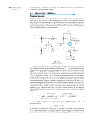 ANÁLISIS DE CA
DE UN BJT
334 lo más importante, la experiencia, son factores que contribuyen al desarrollo de un acercamien-
to efectivo al arte de la solución de fallas.
5.25 APLICACIONES PRÁCTICAS
●
Mezclador de audio
Cuando dos o más señales se tienen que combinar en una sola salida de audio, se emplean mezcla-
dores como los de la figura 5.129. Los potenciómetros en la entrada son los controles de volumen
para cada canal, con el potenciómetro R3 incluido para proporcionar un balance adicional entre
las dos señales. Los resistores R4 y R5 están allí para garantizar que un canal no descargue al otro, es
decir, para garantizar que una señal que no aparece como carga ante el otro, no extraiga potencia
y afecte el balance deseado en la señal mezclada.
El efecto de los resistores R4 y R5 es tan importante que habrá que analizarlo con cierto de-
talle. Un análisis de cd de la configuración de transistor da re  11.71 Æ, la cual establecerá una
impedancia de entrada al transistor de aproximadamente 1.4 kW. La combinación en paralelo de
también es de alrededor de 1.4 kÆ. Si ambos controles de volumen se ajustan a su valor
máximo y el control de balance R3 a su punto medio, se obtiene la red equivalente de la figura
5.13a. Se supone que la señal en v1 es un micrófono de baja impedancia con una resistencia in-
terna de 1 kÆ. Se supone que la señal en v2 es un amplificador de guitarra con una impedancia
interna más alta de 10 kÆ. Como los resistores de 470 kÆ y 500 kÆ están en paralelo en las
condiciones anteriores, se pueden combinar y reemplazar con un solo resistor de casi 242 kÆ.
Cada fuente tendrá entonces un equivalente como el de la figura 5.130b para el micrófono. Apli-
car el teorema de Thévenin muestra que es una excelente aproximación simplemente disminuir
el resistor de 242 kÆ y suponer que la red equivalente es como se muestra para cada canal. El
resultado es la red equivalente de la figura 5.130c para la sección de entrada del mezclador. La
aplicación del teorema de superposición da la siguiente ecuación para el voltaje de ca en la base
del transistor:
Con re  11.71 Æ, la ganancia del amplificador es –RCre  3.3 kÆ11.71 Æ  281.8 y el
voltaje de salida es
el cual proporciona un excelente balance entre las dos señales, aun cuando tengan una relación
de 10:1 de impedancia interna. En general, el sistema responderá bastante bien. Sin embargo, si
ahora eliminamos los resistores de 33 kÆ del diagrama de la figura 5.130c, obtendremos la red
vo = -10.7vs1
- 8.45vs2
= 38 * 10-3
vs1
+ 30 * 10-3
vs2
vb =
11.4 kÆ743 kÆ2vs1
34 kÆ + 11.4 kÆ743 kÆ2
+
11.4 kÆ734 kÆ2vs2
43 kÆ + 11.4 kÆ734 kÆ2
R6 7Zi
v1
v2
R1
R2
R3
R5
470 k
470 k
470 k
1 M
33 k
R4
R6
R7
3.3 k
R8
1.2 k
33 k
C1
56 F
Zi
12 V
C3
C2
68 F
68 F
 = 120
re = 11.71 
Zi = re = 1.4 k
~
vo
v1
v2
vo
re =
=
11.71
1.4 k
re
Zi



FIG. 5.129
Mezclador de audio.
 