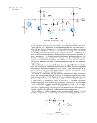ANÁLISIS DE CA
DE UN BJT
338
modificar la respuesta plana del ruido blanco en la región de baja frecuencia (para crear un re-
ducción 1f) al hacer que algunas secciones “actúen” a medida que se incrementa la frecuencia.
El ruido blanco se crea al dejar abierto el colector del transistor Q1 y al polarizar en inversa la
unión de la base al emisor. Básicamente, el transistor se utiliza como un diodo polarizado en
la región de avalancha Zener. La polarización de un transistor en esta región crea una situación
muy inestable que conduce a la generación de ruido blanco aleatorio. La combinación de la
región de avalancha con niveles de carga rápidamente variables, la sensibilidad del nivel de co-
rriente a la temperatura y los niveles de impedancia rápidamente variables contribuyen al nivel
de voltaje y corriente del ruido generado por el transistor. A menudo se utilizan transistores de
germanio porque la región de avalancha está menos definida y es menos estable que en transis-
tores de silicio. Además, existen diodos y transistores diseñados en específico para que generen
ruido aleatorio.
El origen del ruido no es un generador diseñado de manera especial. Simplemente se debe a
que el flujo de corriente no es un fenómeno ideal sino que en realidad varía con el tiempo a un
nivel que genera variaciones indeseables en el voltaje terminal a través de los elementos. De he-
cho, la variación del flujo es tan amplia que puede generar frecuencias que comprenden un am-
plio espectro, lo que es un fenómeno muy interesante.
La corriente de ruido generada de Q1 será entonces la corriente de base de Q2, la cual se am-
plificará para generar un ruido blanco de tal vez 100 mV, que para este diseño sugeriría un vol-
taje de ruido de entrada de 170 mV. El capacitor C1 tendrá una baja impedancia dentro de todo
el intervalo de frecuencias de interés para producir un “efecto de cortocircuito” en cualquier se-
ñal espuria para que no contribuya con la señal en la base de Q1. El capacitor C1 está ahí para
aislar la polarización de cd del generador de ruido blanco de los niveles de cd de la red filtrante
a seguir. Los 39 kÆ y la impedancia de entrada de la siguiente etapa crean la red divisora de vol-
taje simple de la figura 5.135. Si no estuvieran los 39 kÆ , la combinación en paralelo de R2 y
Zi descargaría la primera etapa y reduciría la ganancia de Q1 a un nivel considerable. En la ecua-
ción de la ganancia, R2 y Zi aparecerían en paralelo (que se analiza en el capítulo 9).
La red de filtrado en realidad forma parte del lazo de realimentación de la sección 5.10. Para
describir su comportamiento, consideremos primero los extremos del espectro de frecuencia. A
C1
25 F C4
5 nF
C5
3 nF
C6
C3
C2
25 F
C7
1 F
1 F
Q1
Q2
Q3
R1
R2
56 k
5.6 k
R8 5.6 k
R4 1 M
R5
390 k
R6
100 k
R7
18 k
R3
39 k
Zi
Ruido
blanco
Ruido
rosa
15–30 V
820 pF
Ruido
blanco
Ruido
rosa
Zi
FIG. 5.134
Generador de ruido blanco y rosa.
+
–
+
–
vo(Q2) Zi
C3
25 F
R3
39 k
=
Zi(vo(Q2))
Zi + 39 k
~
vo vi(Q3)
(Q2)
+
–
+
–
FIG. 5.135
Circuito de entrada de la segunda etapa.
 