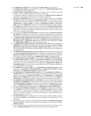 341
RESUMEN
4. La impedancia de salida de una red de ca no se puede medir con un ohmmetro.
5. La impedancia de salida de un amplificador se mide con la señal aplicada igual a cero.
No se puede medir con un ohmmetro.
6. Se puede incluir la impedancia de salida para el modelo re sólo si se obtiene en una hoja
de datos o con una medición gráfica de las curvas características.
7. Los elementos aislados por capacitores para el análisis de cd aparecerán en el análisis de
ca debido al equivalente de cortocircuito de los elementos capacitivos.
8. El factor de amplificación (beta, b o hfe) es el menos sensible a cambios de la corriente
del colector, en tanto que el parámetro de impedancia de salida es el más sensible. La impe-
dancia de salida también es bastante sensible a cambios de VCE, en tanto que el factor de
amplificación es el menos sensible. Sin embargo, la impedancia de salida es la menos sen-
sible a cambios de temperatura, en tanto que el factor de amplificación es algo sensible.
9. EL modelo re para un BJT en el dominio de ca es sensible a las condiciones de operación
de cd reales de la red. Este parámetro normalmente viene en una hoja de especificaciones,
aunque el hie de los parámetros híbridos normalmente provistos es igual a bre, pero sólo en
condiciones de operación específicas.
10. La mayoría de las hojas de especificaciones de los BJT incluyen una lista de los paráme-
tros híbridos para establecer un modelo para el transistor. Debemos tener en cuenta, sin
embargo, que se proporcionan para un conjunto particular de condiciones de operación de cd.
11. La configuración de polarizacion fija en emisor común puede tener una característica de
ganancia de voltaje significativa, aun cuando su impedancia de entrada pueda ser re-
lativamente baja. La ganancia de corriente aproximada está dada simplemente por beta
y la impedancia de salida por lo común se supone que es RC.
12. La configuración de polarización por medio del divisor de voltaje tiene una mayor es-
tabilidad que la configuración de polarización fija, pero tiene aproximadamente la misma
ganancia de voltaje, ganancia de corriente e impedancia de salida. A causa de los resis-
tores de polarización, su impedancia de entrada puede ser menor que la de la configuración
de polarización fija.
13. La configuración de polarización en emisor común con un resistor de emisor puenteado
tiene una resistencia de entrada mayor que la configuración puenteada, pero tendrá una
ganancia de voltaje mucho menor que la de la configuración puenteada. Para la situación
de no evitada o evitada, se supone que la impedancia de salida sea simplemente RC.
14. La configuración en emisor seguidor siempre tendrá un voltaje de salida un poco me-
nor que la señal de salida. Sin embargo, la impedancia de salida puede ser muy grande,
lo que la hace muy útil en situaciones donde se requiere una primera etapa de alta entrada
para “captar” tanto como sea posible de la señal aplicada. Su impedancia de salida es ex-
tremadamente baja, lo que hace que sea una excelente fuente de señal para la segunda eta-
pa del amplificador de varias etapas.
15. La configuración en base común tiene una impedancia de entrada muy baja, aunque
puede tener una ganancia de voltaje significativa. La ganancia de corriente es apenas
menor que 1 y la impedancia de salida es simplemente RC.
16. La configuración de realimentación del colector tiene una impedancia de salida que es
sensible a beta y la cual puede ser bastante baja de acuerdo con los parámetros de confi-
guración. Sin embargo, la ganancia de voltaje puede ser significativa y la ganancia de
voltaje de cierta magnitud si los parámetros se seleccionan correctamente. La impedan-
cia de salida con mucha más frecuencia es simplemente la resistencia del colector RC.
17. La configuración de realimentación de cd del colector utiliza la realimentación de cd para
incrementar su estabilidad y el estado variable de un capacitor de cd a ca para establecer
una mayor ganancia de voltaje que la obtenida con una conexión de realimentación conven-
cional. La impedancia de salida por lo general se aproxima a RC y la impedancia de entra-
da se acerca relativamente a la obtenida con la configuración en emisor común básica.
18. La red equivalente híbrida aproximada es muy semejante en composición a la utilizada
con el modelo re. De hecho, se pueden aplicar los mismos métodos de análisis a ambos
modelos. Para el modelo híbrido los resultados estarán en función de los parámetros de la
red y de los parámetros híbridos, en tanto que para el modelo re estarán en función de los
parámetros de la red y de b, re y ro.
19. El modelo híbrido para las configuraciones en emisor común, en base común y en colec-
tor común es el mismo. La única diferencia será la magnitud de los parámetros de la red
equivalente.
20. La ganancia total de un sistema en cascada está determinada por el producto de las ganan-
cias de cada etapa. La ganancia de cada etapa, sin embargo, se debe determinar en con-
diciones de carga.
21. Como la ganancia total es el producto de las ganancias individuales de un sistema en cas-
cada, el eslabón más débil puede tener un efecto importante en la ganancia total.
 