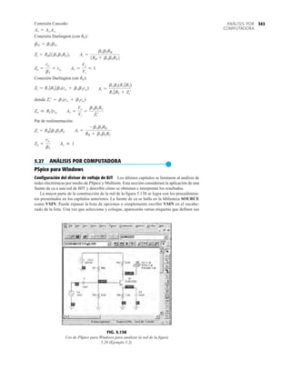 343
ANÁLISIS POR
COMPUTADORA
Conexión Cascodo:
Conexión Darlington (con RE):
Conexión Darlington (sin RE):
donde
Par de realimentación:
5.27 ANÁLISIS POR COMPUTADORA
●
PSpice para Windows
Configuración del divisor de voltaje de BJT Los últimos capítulos se limitaron al análisis de
redes electrónicas por medio de PSpice y Multisim. Esta sección considerará la aplicación de una
fuente de ca a una red de BJT y describir cómo se obtienen e interpretan los resultados.
La mayor parte de la construcción de la red de la figura 5.138 se logra con los procedimien-
tos presentados en los capítulos anteriores. La fuente de ca se halla en la biblioteca SOURCE
como VSIN. Puede repasar la lista de opciones o simplemente escribir VSIN en el encabe-
zado de la lista. Una vez que seleccione y coloque, aparecerán varias etiquetas que definen sus
Av  1
Zo L
re1
b2
Ai =
-b1b2RB
RB + b1b2RC
Zi = RB 7b1b2RC
Av =
Vo
Vi
=
b1b2RC
Zi¿
Zo  RC 7ro2
Zi¿ = b1(re1
+ b2re2
)
Ai =
b1b2(R1 7R2)
R1 7R2 + Zi¿
Zi = R1 7R2 7b1(re1
+ b1b2re2
)
Av =
Vo
Vi
L 1
Zo =
re1
b2
+ re2
Ai =
b1b2RB
1RB + b1b2RE2
Zi = RB 71b1b2RE2,
bD = b1b2,
Av = Av1
Av2
0V
2.624V
13.45V
1.924V
0V
0V
0V 0V
FIG. 5.138
Uso de PSpice para Windows para analizar la red de la figura
5.28 (Ejemplo 5.2).
 